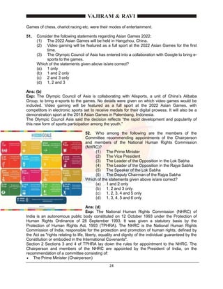 24
Games of chess, chariot racing etc. were their modes of entertainment.
51. Consider the following statements regarding Asian Games 2022:
(1) The 2022 Asian Games will be held in Hangzhou, China.
(2) Video gaming will be featured as a full sport at the 2022 Asian Games for the first
time.
(3) The Olympic Council of Asia has entered into a collaboration with Google to bring e-
sports to the games.
Which of the statements given above is/are correct?
(a) 1 only
(b) 1 and 2 only
(c) 2 and 3 only
(d) 1, 2 and 3
Ans: (b)
Exp: The Olympic Council of Asia is collaborating with Alisports, a unit of China’s Alibaba
Group, to bring e-sports to the games. No details were given on which video games would be
included. Video gaming will be featured as a full sport at the 2022 Asian Games, with
competitors in electronic sports set to receive medals for their digital prowess. It will also be a
demonstration sport at the 2018 Asian Games in Palembang, Indonesia.
The Olympic Council Asia said the decision reflects “the rapid development and popularity of
this new form of sports participation among the youth.”
52. Who among the following are the members of the
Committee recommending appointments of the Chairperson
and members of the National Human Rights Commission
(NHRC)?
(1) The Prime Minister
(2) The Vice President
(3) The Leader of the Opposition in the Lok Sabha
(4) The Leader of the Opposition in the Rajya Sabha
(5) The Speaker of the Lok Sabha
(6) The Deputy Chairman of the Rajya Sabha
Which of the statements given above is/are correct?
(a) 1 and 2 only
(b) 1, 2 and 3 only
(c) 1, 2, 3, 4 and 5 only
(d) 1, 3, 4, 5 and 6 only
Ans: (d)
Exp: The National Human Rights Commission (NHRC) of
India is an autonomous public body constituted on 12 October 1993 under the Protection of
Human Rights Ordinance of 28 September 1993. It was given a statutory basis by the
Protection of Human Rights Act, 1993 (TPHRA). The NHRC is the National Human Rights
Commission of India, responsible for the protection and promotion of human rights, defined by
the Act as "rights relating to life, liberty, equality and dignity of the individual guaranteed by the
Constitution or embodied in the International Covenants".
Section 2 Sections 3 and 4 of TPHRA lay down the rules for appointment to the NHRC. The
Chairperson and members of the NHRC are appointed by the President of India, on the
recommendation of a committee consisting of:
 The Prime Minister (Chairperson)
 
