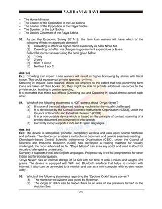25
 The Home Minister
 The Leader of the Opposition in the Lok Sabha
 The Leader of the Opposition in the Rajya Sabha
 The Speaker of the Lok Sabha
 The Deputy Chairman of the Rajya Sabha
53. As per the Economic Survey 2017-18, the farm loan waivers will have which of the
following effects on aggregate demand?
(1) Crowding in effect via higher credit availability as bank NPAs fall.
(2) Crowding out effect via changes in government expenditure or taxes.
Select the correct answer using the code given below:
(a) 1 only
(b) 2 only
(c) Both 1 and 2
(d) Neither 1 nor 2
Ans: (c)
Exp: Crowding out impact: Loan waivers will result in higher borrowing by states with fiscal
space. This could squeeze out private spending by firms.
Crowding in impact: Bank balance sheets will improve to the extent that non-performing farm
loans are taken off their books. So, they might be able to provide additional resources to the
private sector, leading to greater spending.
It is estimated that these two effects (Crowding out and Crowding in) would almost cancel each
other.
54. Which of the following statements is NOT correct about “Divya Nayan”?
(a) It is one of the most advanced reading machine for the visually challenged.
(b) It is developed by the Central Scientific Instruments Organisation (CSIO), under the
Council of Scientific and Industrial Research (CSIR).
(c) It is a non-portable device which is based on the principle of contact scanning of a
printed document and converting it into speech.
(d) Currently it only supports Hindi and English languages.
Ans: (c)
Exp: The device is standalone, portable, completely wireless and uses open source hardware
and software. The device can analyse a multicolumn document and provide seamless reading.
Chandigarh-based Central Scientific Instruments Organisation (CSIO), under the Council of
Scientific and Industrial Research (CSIR) has developed a reading machine for visually
challenged, the most advanced so far. "Divya Nayan" can scan any script and read it aloud for
visually challenged to understand.
Currently it supports Hindi and English languages. Progressively it will be programmed for other
Indian and foreign languages.
'Divya Nayan' has an internal storage of 32 GB with run time of upto 3 hours and weighs 410
grams. The device is equipped with WiFi and Bluetooth interface that helps to connect with
Internet. It also can be connected to a monitor and use as a mini computer with screen reader
utility.
55. Which of the following statements regarding the “Cyclone Ockhi” is/are correct?
(1) The name for the cyclone was given by Myanmar.
(2) The origin of Ockhi can be traced back to an area of low pressure formed in the
Arabian Sea.
 