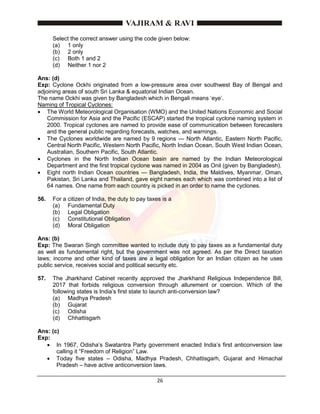 26
Select the correct answer using the code given below:
(a) 1 only
(b) 2 only
(c) Both 1 and 2
(d) Neither 1 nor 2
Ans: (d)
Exp: Cyclone Ockhi originated from a low-pressure area over southwest Bay of Bengal and
adjoining areas of south Sri Lanka & equatorial Indian Ocean.
The name Ockhi was given by Bangladesh which in Bengali means ‘eye’.
Naming of Tropical Cyclones:
 The World Meteorological Organisation (WMO) and the United Nations Economic and Social
Commission for Asia and the Pacific (ESCAP) started the tropical cyclone naming system in
2000. Tropical cyclones are named to provide ease of communication between forecasters
and the general public regarding forecasts, watches, and warnings.
 The Cyclones worldwide are named by 9 regions — North Atlantic, Eastern North Pacific,
Central North Pacific, Western North Pacific, North Indian Ocean, South West Indian Ocean,
Australian, Southern Pacific, South Atlantic.
 Cyclones in the North Indian Ocean basin are named by the Indian Meteorological
Department and the first tropical cyclone was named in 2004 as Onil (given by Bangladesh).
 Eight north Indian Ocean countries — Bangladesh, India, the Maldives, Myanmar, Oman,
Pakistan, Sri Lanka and Thailand, gave eight names each which was combined into a list of
64 names. One name from each country is picked in an order to name the cyclones.
56. For a citizen of India, the duty to pay taxes is a
(a) Fundamental Duty
(b) Legal Obligation
(c) Constitutional Obligation
(d) Moral Obligation
Ans: (b)
Exp: The Swaran Singh committee wanted to include duty to pay taxes as a fundamental duty
as well as fundamental right, but the government was not agreed. As per the Direct taxation
laws; income and other kind of taxes are a legal obligation for an Indian citizen as he uses
public service, receives social and political security etc.
57. The Jharkhand Cabinet recently approved the Jharkhand Religious Independence Bill,
2017 that forbids religious conversion through allurement or coercion. Which of the
following states is India’s first state to launch anti-conversion law?
(a) Madhya Pradesh
(b) Gujarat
(c) Odisha
(d) Chhattisgarh
Ans: (c)
Exp:
 In 1967, Odisha’s Swatantra Party government enacted India’s first anticonversion law
calling it “Freedom of Religion” Law.
 Today five states – Odisha, Madhya Pradesh, Chhattisgarh, Gujarat and Himachal
Pradesh – have active anticonversion laws.
 