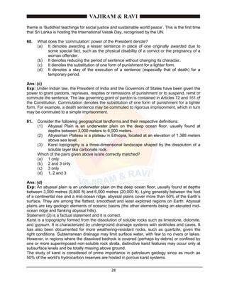 28
theme is ‘Buddhist teachings for social justice and sustainable world peace’. This is the first time
that Sri Lanka is hosting the International Vesak Day, recognised by the UN.
60. What does the ‘commutation’ power of the President denote?
(a) It denotes awarding a lesser sentence in place of one originally awarded due to
some special fact, such as the physical disability of a convict or the pregnancy of a
woman offender.
(b) It denotes reducing the period of sentence without changing its character.
(c) It denotes the substitution of one form of punishment for a lighter form.
(d) It denotes a stay of the execution of a sentence (especially that of death) for a
temporary period.
Ans: (c)
Exp: Under Indian law, the President of India and the Governors of States have been given the
power to grant pardons, reprieves, respites or remissions of punishment or to suspend, remit or
commute the sentence. The law governing grant of pardon is contained in Articles 72 and 161 of
the Constitution. Commutation denotes the substitution of one form of punishment for a lighter
form. For example, a death sentence may be commuted to rigorous imprisonment, which in turn
may be commuted to a simple imprisonment.
61. Consider the following geographical landforms and their respective definitions:
(1) Abyssal Plain is an underwater plain on the deep ocean floor, usually found at
depths between 3,000 meters to 6,000 meters.
(2) Abyssinian Plateau is a plateau in Ethiopia, located at an elevation of 1,388 meters
above sea level.
(3) Karst topography is a three-dimensional landscape shaped by the dissolution of a
soluble layer like carbonate rock.
Which of the pairs given above is/are correctly matched?
(a) 1 only
(b) 2 and 3 only
(c) 3 only
(d) 1, 2 and 3
Ans: (d)
Exp: An abyssal plain is an underwater plain on the deep ocean floor, usually found at depths
between 3,000 metres (9,800 ft) and 6,000 metres (20,000 ft). Lying generally between the foot
of a continental rise and a mid-ocean ridge, abyssal plains cover more than 50% of the Earth’s
surface. They are among the flattest, smoothest and least explored regions on Earth. Abyssal
plains are key geologic elements of oceanic basins (the other elements being an elevated mid-
ocean ridge and flanking abyssal hills).
Statement (2) is a factual statement and it is correct.
Karst is a topography formed from the dissolution of soluble rocks such as limestone, dolomite,
and gypsum. It is characterized by underground drainage systems with sinkholes and caves. It
has also been documented for more weathering-resistant rocks, such as quartzite, given the
right conditions. Subterranean drainage may limit surface water, with few to no rivers or lakes.
However, in regions where the dissolved bedrock is covered (perhaps by debris) or confined by
one or more superimposed non-soluble rock strata, distinctive karst features may occur only at
subsurface levels and be totally missing above ground.
The study of karst is considered of prime importance in petroleum geology since as much as
50% of the world's hydrocarbon reserves are hosted in porous karst systems.
 