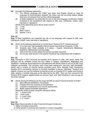 29
62. Consider the following statements:
(1) The Official Language Act (1963) lays down that English should be used for
purposes of communication between the Union and the non-Hindi States (States
that have not adopted Hindi as their official language).
(2) A State Legislature can prescribe the use of only one language mentioned in Eighth
Schedule to the Constitution with respect to bills, acts, ordinances, orders, rules,
bye-laws or regulations.
Which of the statements given above is/are correct?
(a) 1 only
(b) 2 only
(c) Both 1 and 2
(d) Neither 1 nor 2
Ans: (a)
Exp: A State Legislature can prescribe the use of any language with respect to bills, acts,
ordinances, orders, rules, bye-laws or regulations.
63. Which of the following statements is correct about “Express Wi-Fi” internet services?
(a) It is a low-cost, high bandwidth internet service launched by Facebook in India.
(b) Hotspots were made available at 6 states – Gujarat, Uttarakhand, Meghalaya,
Rajasthan, Maharashtra and Karnataka.
(c) India is the first country where this service has been launched.
(d) For country wide launch of the service Facebook has collaborated with Vodafone.
Ans: (a)
Exp: Facebook in 2017 launched its Express Wi-Fi service in India, with which nearly 700
hotspots will be available across the four states of Gujarat, Uttarakhand, Meghalaya and
Rajasthan. Facebook announced that it had partnered with Bharti Airtel to roll out 20,000 more
hotspots countrywide. The company said it had been testing this “low-cost, high bandwidth”
facility with a number of internet service providers since 2015. Besides India, Facebook’s
Express Wi-Fi connectivity solution is currently available in Kenya, Indonesia, Tanzania and
Nigeria. Anyone can use the hotspots by signing up with an Express Wi-Fi retailer and buying a
daily, weekly or monthly data pack at the rates set by the ISPs. They can then connect to the
Express Wi-Fi hotspot, register/create an account, login, and “start browsing or use any app on
the entire internet”.
64. Which among the following are the major benefits of urban Financial Inclusion to India?
(1) More effective distribution of subsidies
(2) Freedom from the clutches of moneylenders
(3) Increase in employment and income opportunities
(4) Buffer against avoidable expenditure
Select the correct answer using the code given below:
(a) 1, 2 and 4 only
(b) 1 and 3 only
(c) 1, 2 and 3 only
(d) 1, 2, 3 and 4
Ans: (d)
Exp: Major Macro benefits of urban Financial Inclusion to India are:
1. Higher and better productivity
2. Faster growth in economy and reduction in income inequalities
 