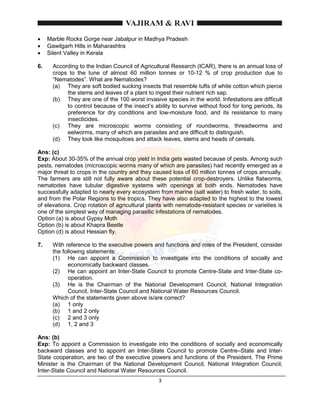 3
 Marble Rocks Gorge near Jabalpur in Madhya Pradesh
 Gawilgarh Hills in Maharashtra
 Silent Valley in Kerala
6. According to the Indian Council of Agricultural Research (ICAR), there is an annual loss of
crops to the tune of almost 60 million tonnes or 10-12 % of crop production due to
“Nematodes”. What are Nematodes?
(a) They are soft bodied sucking insects that resemble tufts of white cotton which pierce
the stems and leaves of a plant to ingest their nutrient rich sap.
(b) They are one of the 100 worst invasive species in the world. Infestations are difficult
to control because of the insect’s ability to survive without food for long periods, its
preference for dry conditions and low-moisture food, and its resistance to many
insecticides.
(c) They are microscopic worms consisting of roundworms, threadworms and
eelworms, many of which are parasites and are difficult to distinguish.
(d) They look like mosquitoes and attack leaves, stems and heads of cereals.
Ans: (c)
Exp: About 30-35% of the annual crop yield in India gets wasted because of pests. Among such
pests, nematodes (microscopic worms many of which are parasites) had recently emerged as a
major threat to crops in the country and they caused loss of 60 million tonnes of crops annually.
The farmers are still not fully aware about these potential crop-destroyers. Unlike flatworms,
nematodes have tubular digestive systems with openings at both ends. Nematodes have
successfully adapted to nearly every ecosystem from marine (salt water) to fresh water, to soils,
and from the Polar Regions to the tropics. They have also adapted to the highest to the lowest
of elevations. Crop rotation of agricultural plants with nematode-resistant species or varieties is
one of the simplest way of managing parasitic infestations of nematodes.
Option (a) is about Gypsy Moth
Option (b) is about Khapra Beetle
Option (d) is about Hessian fly.
7. With reference to the executive powers and functions and roles of the President, consider
the following statements:
(1) He can appoint a Commission to investigate into the conditions of socially and
economically backward classes.
(2) He can appoint an Inter-State Council to promote Centre-State and Inter-State co-
operation.
(3) He is the Chairman of the National Development Council, National Integration
Council, Inter-State Council and National Water Resources Council.
Which of the statements given above is/are correct?
(a) 1 only
(b) 1 and 2 only
(c) 2 and 3 only
(d) 1, 2 and 3
Ans: (b)
Exp: To appoint a Commission to investigate into the conditions of socially and economically
backward classes and to appoint an Inter-State Council to promote Centre–State and Inter-
State cooperation, are two of the executive powers and functions of the President. The Prime
Minister is the Chairman of the National Development Council, National Integration Council,
Inter-State Council and National Water Resources Council.
 