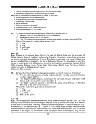30
3. Global admiration and recognition and reduction in poverty
4. Increase in employment and income opportunities
Major Micro benefits of urban Financial Inclusion to India are:
1. Buffer against avoidable expenditure
2. Freedom from clutches of moneylenders
3. Smoothing consumption
4. Better incomes
5. Rational utilization of saving
6. Safety of assets from major disruptions
7. Enlarges livelihood opportunities
65. Consider the following statements with reference to Gotipua dance:
(1) Gotipua dance is a traditional dance form of Odisha.
(2) Only women participate in this dance.
(3) The Gotipua dance is declared as an Intangible World Heritage by the UNESCO.
Which of the statements given above is/are correct?
(a) 1 only
(b) 2 only
(c) 2 and 3 only
(d) 1, 2 and 3
Ans: (a)
Exp: Gotipua is a traditional dance form in the state of Odisha, India, and the precursor of
Odissi classical dance. It has been performed in Orissa for centuries by young boys, who dress
as women to praise Jagannath and Krishna. The dance is executed by a group of boys who
perform acrobatic figures inspired by the life of Radha and Krishna. The boys begin to learn the
dance at an early age until adolescence, when their androgynous appearance changes. In the
Odia language Gotipua, means "single boy". Raghurajpur, Odisha (near Puri) is an historic
village known for its Gotipua dance troupes.
Statement (3) is incorrect.
66. Consider the following statements regarding a plant commonly known as “Cobra Lily”:
(1) It is an extremely rare and critically endangered plant recently rediscovered in the
western Nilgiris in 2017.
(2) The Toda tribe of the Nilgiris, which knows the plant well, have an embroidery motif
known as the “podwarshk”, which resembles it.
(3) The Toda people are capable of predicting the early arrival of monsoon from the
blooming of the plant’s “translucence”.
Which of the statements given above is/are correct?
(a) 1 only
(b) 2 and 3 only
(c) 1, 2 and 3
(d) None of the above
Ans: (c)
Exp: The incredibly rare Arisaematranslucens, more commonly known as the Cobra Lily, was
recently rediscovered in the western Nilgiris after 84 years by nature enthusiasts K.M. Prabhu
Kumar and Tarun Chhabra. Featuring a distinctive translucent spathe, it was last collected by E.
Barnes in 1932 and described by C.E.C Fischer in 1933. Barely a few hundred cobra lily plants
are left in the wild and they can be found only in a small area measuring less than 10 square
kilometres in the Nilgiris. Of the handful cobra lily species found in the Nilgiris, only two are
 