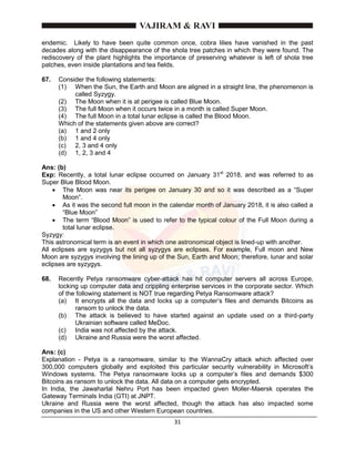 31
endemic. Likely to have been quite common once, cobra lilies have vanished in the past
decades along with the disappearance of the shola tree patches in which they were found. The
rediscovery of the plant highlights the importance of preserving whatever is left of shola tree
patches, even inside plantations and tea fields.
67. Consider the following statements:
(1) When the Sun, the Earth and Moon are aligned in a straight line, the phenomenon is
called Syzygy.
(2) The Moon when it is at perigee is called Blue Moon.
(3) The full Moon when it occurs twice in a month is called Super Moon.
(4) The full Moon in a total lunar eclipse is called the Blood Moon.
Which of the statements given above are correct?
(a) 1 and 2 only
(b) 1 and 4 only
(c) 2, 3 and 4 only
(d) 1, 2, 3 and 4
Ans: (b)
Exp: Recently, a total lunar eclipse occurred on January 31st
2018, and was referred to as
Super Blue Blood Moon.
 The Moon was near its perigee on January 30 and so it was described as a “Super
Moon”.
 As it was the second full moon in the calendar month of January 2018, it is also called a
“Blue Moon”
 The term “Blood Moon” is used to refer to the typical colour of the Full Moon during a
total lunar eclipse.
Syzygy:
This astronomical term is an event in which one astronomical object is lined-up with another.
All eclipses are syzygys but not all syzygys are eclipses. For example, Full moon and New
Moon are syzygys involving the lining up of the Sun, Earth and Moon; therefore, lunar and solar
eclipses are syzygys.
68. Recently Petya ransomware cyber-attack has hit computer servers all across Europe,
locking up computer data and crippling enterprise services in the corporate sector. Which
of the following statement is NOT true regarding Petya Ransomware attack?
(a) It encrypts all the data and locks up a computer’s files and demands Bitcoins as
ransom to unlock the data.
(b) The attack is believed to have started against an update used on a third-party
Ukrainian software called MeDoc.
(c) India was not affected by the attack.
(d) Ukraine and Russia were the worst affected.
Ans: (c)
Explanation - Petya is a ransomware, similar to the WannaCry attack which affected over
300,000 computers globally and exploited this particular security vulnerability in Microsoft’s
Windows systems. The Petya ransomware locks up a computer’s files and demands $300
Bitcoins as ransom to unlock the data. All data on a computer gets encrypted.
In India, the Jawaharlal Nehru Port has been impacted given Moller-Maersk operates the
Gateway Terminals India (GTI) at JNPT.
Ukraine and Russia were the worst affected, though the attack has also impacted some
companies in the US and other Western European countries.
 