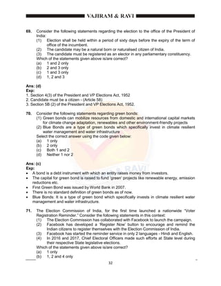 32
69. Consider the following statements regarding the election to the office of the President of
India:
(1) Election shall be held within a period of sixty days before the expiry of the term of
office of the incumbent.
(2) The candidate may be a natural born or naturalised citizen of India.
(3) The candidate must be registered as an elector in any parliamentary constituency.
Which of the statements given above is/are correct?
(a) 1 and 2 only
(b) 2 and 3 only
(c) 1 and 3 only
(d) 1, 2 and 3
Ans: (d)
Exp:
1. Section 4(3) of the President and VP Elections Act, 1952
2. Candidate must be a citizen - (Article 58)
3. Section 5B (2) of the President and VP Elections Act, 1952.
70. Consider the following statements regarding green bonds:
(1) Green bonds can mobilize resources from domestic and international capital markets
for climate change adaptation, renewables and other environment-friendly projects
(2) Blue Bonds are a type of green bonds which specifically invest in climate resilient
water management and water infrastructure
Select the correct answer using the code given below:
(a) 1 only
(b) 2 only
(c) Both 1 and 2
(d) Neither 1 nor 2
Ans: (c)
Exp:
 A bond is a debt instrument with which an entity raises money from investors.
 The capital for green bond is raised to fund ‘green’ projects like renewable energy, emission
reductions etc.
 First Green Bond was issued by World Bank in 2007.
 There is no standard definition of green bonds as of now.
 Blue Bonds: It is a type of green bond which specifically invests in climate resilient water
management and water infrastructure.
71. The Election Commission of India, for the first time launched a nationwide “Voter
Registration Reminder.” Consider the following statements in this context:
(1) The Election Commission has collaborated with Facebook to launch the campaign.
(2) Facebook has developed a ‘Register Now’ button to encourage and remind the
Indian citizens to register themselves with the Election Commission of India.
(3) Facebook has started the reminder service in only 2 languages - Hindi and English.
(4) In 2016 and 2017, Chief Electoral Officers made such efforts at State level during
their respective State legislative elections.
Which of the statements given above is/are correct?
(a) 1 only
(b) 1, 2 and 4 only
 