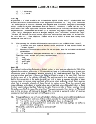 33
(c) 2, 3 and 4 only
(d) 1, 2, 3 and 4
Ans: (b)
Explanation - In order to reach out to maximum eligible voters, the ECI collaborated with
Facebook to launch first Nationwide “Voter Registration Reminder” on 1st
July ,2017. With over
180 million people in India on Facebook, the ‘Register Now’ button was designed to encourage
Indian citizens to register themselves with the Election Commission of India. On 1st July, a
notification of the “voter registration reminder” was sent to people on Facebook in India who are
eligible to vote. The reminder will be sent out in 13 Indian languages - English, Hindi, Gujarati,
Tamil, Telugu, Malayalam, Kannada, Punjabi, Bengali, Urdu, Assamese, Marathi and Oriya.
This was the first time Facebook's voter registration reminder has been rolled out across India.
In 2016 and 2017, Chief Electoral Officers made such efforts at state level during their
respective state elections.
72. Which among the following administrative measures adopted by Akbar is/are correct?
(1) To reform the land revenue system Akbar introduced a new system called as
“Dahsala System”.
(2) One-third of the average produce for last ten years was the land-revenue demand
under Akbar.
(3) The dahsala was a ten-year settlement and not a permanent settlement
Select the correct answer using the code given below:
(a) 1 only
(b) 1 and 2 only
(c) 1 and 3 only
(d) 1, 2 and 3
Ans: (b)
Exp: Akbar introduced the Dahasala or Zabati system of land revenue collection in 1580-82 to
alleviate the problems arising due to fixing prices every year and doing settlements of revenues
of previous years. In this system, average produce of ten years was derived. One third of this
average produce was fixed in Rupees per Bigha and fixed as share of the state (Mal). Rest two
third share was left to the cultivators (Kharaj). The state demand in kind was given in mounds;
but for the conversion of the state demand from kind to cash, a separate schedule of cash
revenue rates for various crops was fixed, which were called as Dastur-i-amal. Each revenue
circle had a separate schedule of dastur-i-amal for various crops. Thus, the peasant was
required to pay on the basis of local produce as well as local prices. Dahsala System or Zabti
System was introduced by Raja Todarmal, the able finance minister of Akbar, who had honed
his skills under his first master She shah Suri. This system prevailed from Lahore to Allahabad
and in the provinces of Malwa and Gujarat. This remained a standard system of revenue
assessment during the greater part of the Mughal empire.
73. Though coffee and tea both are cultivated on hill slopes, there is some difference between
them regarding their cultivation. In this context, consider the following statements:
(1) Tea plant is shade loving while for Coffee plant shade is not required.
(2) Tea plants are propagated from seeds and also from root-cuttings but coffee is
grown from stem cuttings only.
Which of the statements given above is/are correct?
(a) 1 only
(b) 2 only
 
