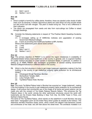 34
(c) Both 1 and 2
(d) Neither 1 nor 2
Ans: (d)
Exp:
 Direct sunlight is harmful for coffee plants; therefore, these are planted under shade of taller
trees such as bananas. In Brazil, leguminous plants are used which not only provide shade
but also enrich soil with nitrogen. Tea plant is shade loving too. This is not a difference in
their cultivation.
 Tea plants are propagated from seeds and also from root-cuttings but Coffee is raised
through Seedlings.
74. Consider the following statements in respect of “The Pradhan Mantri Swasthya Suraksha
Yojana”:
(1) It envisages setting up of AIIMS-like institutes and upgradation of existing
Government Medical Colleges.
(2) It aims at providing free healthcare facilities to BPL families.
Which of the statements given above is/are correct?
(a) 1 only
(b) 2 only
(c) Both 1 and 2
(d) Neither 1 nor 2
Ans: (a)
Exp: The primary objective of PMSSY is to correct the region imbalances in availability of
affordable/reliable tertiary level healthcare in the country in general, and, to augment facilities
for quality medical education in under-served or backward States, in particular. In addition to
setting up of AIIMS, PMSSY also envisaged up-gradation of several existing Government
Medical Colleges/Institutions in different states in the country.
75. Which is the first structure in India to get image trademark registration making it the first
building in the country to get intellectual property rights protection for its architectural
design?
(a) Chhatrapati Shivaji Terminus, Mumbai
(b) Akshardham Temple, Delhi
(c) Lotus Temple, Delhi
(d) Taj Mahal Palace Hotel, Mumbai
Ans: (d)
Exp: The iconic Taj Mahal Palace hotel in Mumbai has acquired an `image trademark’, making
it the first building in the country to get intellectual property rights protection for its architectural
design. It will ensure that commercial use of the image of its dome and grand exterior can be
made only with the consent of Taj Hotels Palaces Resorts Safaris. This enhances the Taj
Palace’s place in the world: among the other well-known structures around the world with
trademarks are the Empire State Building in New York City, the Eiffel Tower in Paris, and
Sydney’s Opera House.
The dome of The Taj Mahal Palace, which stands on the waterfront in south Mumbai, has long
been been `triangulation point’ for the Indian Navy which guides its vessels to the harbour. The
distinctive red-tiled Florentine Gothic dome, which crowns the elegant Indo-Saracenic arches
and architraves of the hotel, sits 240 feet above the street level. The architects modeled it on
 