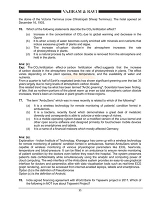 35
the dome of the Victoria Terminus (now Chhatrapati Shivaji Terminus). The hotel opened on
December 16, 1903.
76. Which of the following statements describe the CO2 fertilization effect?
(a) Increase in the concentration of CO2 due to global warming and decrease in the
Ozone
(b) It Is when a body of water becomes overly enriched with minerals and nutrients that
induce excessive growth of plants and algae.
(c) The increase of carbon dioxide in the atmosphere increases the rate
of photosynthesis in plants.
(d) It is a natural process by which carbon dioxide is removed from the atmosphere and
held in the plants.
Ans: (c)
Exp: The CO2 fertilization effect or carbon fertilization effect suggests that the increase
of carbon dioxide in the atmosphere increases the rate of photosynthesis in plants. The effect
varies depending on the plant species, the temperature, and the availability of water and
nutrients.
From a quarter to half of Earth's vegetated lands has shown significant greening over the last 35
years largely due to rising levels of atmospheric carbon dioxide.
One related trend may be what has been termed "Arctic greening". Scientists have been finding,
of late, that as northern portions of the planet warm up even as total atmospheric carbon dioxide
increases, there’s been an increase in plant growth in these regions.
77. The term “AmbuSens” which was in news recently is related to which of the following?
(a) It is a wireless technology for remote monitoring of patients' condition ferried in
ambulances.
(b) It is a bacteria, recently found which demonstrates a great deal of metabolic
diversity and consequently is able to colonize a wide range of niches.
(c) It is a mobile operating system based on a modified version of the Linux kernel and
other open source software and designed primarily for touchscreen mobile devices
such as smartphones and tablets.
(d) It is a name of a financial malware which mostly affected Germany.
Ans: (a)
Explanation - Indian Institute of Technology, Kharagpur has come up with a wireless technology
for remote monitoring of patients' condition ferried in ambulances. Named AmbuSens which is
capable of wireless monitoring of various physiological parameters like ECG, heart-rate,
temperature and blood-pressure. It can be fitted in an ambulance to ensure remote monitoring
of patient condition by the doctors even before they reach the hospital. The system preserves
patient's data confidentiality while simultaneously using the analytic and computing power of
cloud computing. The web interface of the AmbuSens system provides an easy-to-use graphical
interface for doctors and paramedics alike with data visualisation tools such as real-time ECG
graph rendering, and can be accessed from internet-enabled laptops, tablets and smartphones.
Option (b) is the definition of Pseudomonas
Option (c) is the definition of Android.
78. India signed financing agreement with World Bank for Tejaswini project in 2017. Which of
the following in NOT true about Tejaswini Project?
 