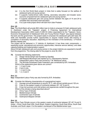 36
(a) It is the first World Bank project in India that is solely focused on the welfare of
adolescent girls and young women.
(b) It supports market-driven skills training, secondary education and broader socio-
economic empowerment for adolescent girls and young women .
(c) It supports adolescent girls and young women between the ages of 14 and 24 to
complete their secondary level education.
(d) It is a pan India project which will start from Uttar Pradesh.
Ans: (d)
Exp: The World Bank will provide $63 million loan to India to empower 6.8 lakh adolescent girls
in Jharkhand under the ‘Tejaswini’ project. A Financing Agreement for International
Development Association (IDA) credit of USD 63 million (equivalent) for the “Tejaswini: Socio-
Economic Empowerment of Adolescent Girls and Young Women Project” was signed between
the bank and the government. The project seeks to empower the adolescent girls with basic life
skills and thereafter provide further opportunities to acquire market driven skill training or
completion of secondary education, depending on the inclination of the beneficiary,” a Finance
Ministry release said.
The project will be delivered in 17 districts of Jharkhand. It has three main components —
expanding social, educational and economic opportunities; intensive service delivery; and state
capacity-building and implementation support.
About 6.8 lakh adolescent girls and young women in the project districts are expected to benefit
from the programme. The closing date for the project is June 30, 2021.
79. Consider the following statements:
(1) Harijan Sevak Sangh was founded by Gandhiji.
(2) Self-Respect Movement was started by E.V. Ramaswamy Naicker.
(3) Independent Labour Party was formed by T.M. Madhavan alone.
(4) The All India Scheduled Caste Federation was constituted by B.R. Ambedkar.
Which of the statements given above are correct?
(a) 1, 2 and 3 only
(b) 2 and 4 only
(c) 1, 2 and 4 only
(d) 1, 2, 3 and 4
Ans: (c)
Exp: Independent Labour Party was also formed by B.R. Ambedkar.
80. Consider the following characteristics of a geographical region:
(1) Average annual temperature is around 19° C, with annual rainfall around 120 cm.
(2) It lies on the eastern coasts of continents between 25°- 45° N and S.
(3) It has hot summers and mild winters and experiences rainfall throughout the year.
Which of the climate is being described above?
(a) China Type of Climate
(b) Mediterranean Climate
(c) Continental Type of Climate
(d) Subtropical Steppes Climate
Ans: (a)
Exp: China Type Climate occurs in the eastern coasts of continents between 25°-45° N and S.
Areas – China, South East USA, South Brazil, Eastern Argentina, South East Africa, South East
Australia, and South Japan. It is the eastern counterpart of the Mediterranean type.
 
