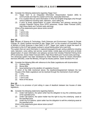 37
81. Consider the following statements regarding ‘Sagar Vani’:
(1) 'Sagar Vani' is an Integrated Information Dissemination System (IDS) to
communicate and help the coastal community, especially fishermen.
(2) It is a system that can send information in Hindi and English languages only through
various platforms including radio, television, voice calling etc.
(3) It aims at timely dissemination of ocean information and advisory services that
includes Potential Fishing Zone (PFZ) advisories, Ocean State Forecast (OSF),
High Wave Alerts and Tsunami early warnings.
Which of the statements given above is/are correct?
(a) 1 only
(b) 1 and 2 only
(c) 2 and 3 only
(d) 1 and 3 only
Ans: (d)
Exp: Minister of Science & Technology, Earth Sciences and Environment, Forests & Climate
Change, Dr. Harsh Vardhan launched an app “Sagar Vani” on the occasion of Foundation Day
of Ministry of Earth Sciences in New Delhi in 2017. 'Sagar Vani' seeks to target the reach of
information to the 9.27 lakh people involved in actual fishing either full or part time.
The system that can send information in regional languages through various platforms including
radio, television, voice calling, text service, social media, mobile apps and email aims at timely
dissemination of ocean information and advisory services that includes Potential Fishing Zone
(PFZ) advisories, Ocean State Forecast (OSF), High Wave Alerts and Tsunami early warnings.
The advanced system has been developed by Indian National Centre for Ocean Information
Services (INCOIS), under the Ministry, through its industry partner, Gaian Solutions Pvt. Ltd.
82. Consider the following Bills with reference to the State Legislatures with bicameralism:
(1) Ordinary Bills
(2) Money Bills
(3) Issue pertaining to the abolition of Legislative Council.
In which of the Bills mentioned above, the deadlock/disagreement between the two
Houses of the State Legislature can be resolved through the mechanism of joint sitting?
(a) 1 only
(b) 2 and 3 only
(c) 1 and 3 only
(d) None of the above
Ans: (d)
Exp: There is no provision of joint sitting in case of deadlock between two houses of state
legislature.
83. Consider the following statements regarding Options:
(1) Under Call Options, the option writer has the obligation to buy the underlying asset
at the specified price.
(2) Under Call Options, the option holder has the right to buy the underlying asset at
the specified price.
(3) Under the Put Options, option seller has the obligation to sell the underlying asset at
the specified price.
Which of the statements given above is/are correct?
(a) 1 and 2 only
 