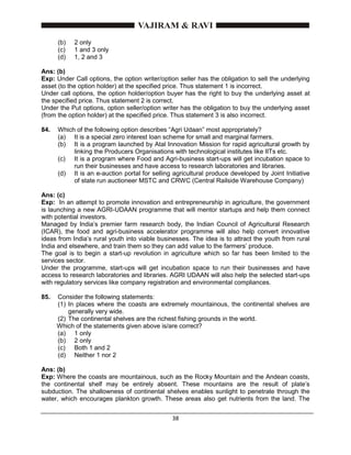 38
(b) 2 only
(c) 1 and 3 only
(d) 1, 2 and 3
Ans: (b)
Exp: Under Call options, the option writer/option seller has the obligation to sell the underlying
asset (to the option holder) at the specified price. Thus statement 1 is incorrect.
Under call options, the option holder/option buyer has the right to buy the underlying asset at
the specified price. Thus statement 2 is correct.
Under the Put options, option seller/option writer has the obligation to buy the underlying asset
(from the option holder) at the specified price. Thus statement 3 is also incorrect.
84. Which of the following option describes “Agri Udaan” most appropriately?
(a) It is a special zero interest loan scheme for small and marginal farmers.
(b) It is a program launched by Atal Innovation Mission for rapid agricultural growth by
linking the Producers Organisations with technological institutes like IITs etc.
(c) It is a program where Food and Agri-business start-ups will get incubation space to
run their businesses and have access to research laboratories and libraries.
(d) It is an e-auction portal for selling agricultural produce developed by Joint Initiative
of state run auctioneer MSTC and CRWC (Central Railside Warehouse Company)
Ans: (c)
Exp: In an attempt to promote innovation and entrepreneurship in agriculture, the government
is launching a new AGRI-UDAAN programme that will mentor startups and help them connect
with potential investors.
Managed by India’s premier farm research body, the Indian Council of Agricultural Research
(ICAR), the food and agri-business accelerator programme will also help convert innovative
ideas from India’s rural youth into viable businesses. The idea is to attract the youth from rural
India and elsewhere, and train them so they can add value to the farmers’ produce.
The goal is to begin a start-up revolution in agriculture which so far has been limited to the
services sector.
Under the programme, start-ups will get incubation space to run their businesses and have
access to research laboratories and libraries. AGRI UDAAN will also help the selected start-ups
with regulatory services like company registration and environmental compliances.
85. Consider the following statements:
(1) In places where the coasts are extremely mountainous, the continental shelves are
generally very wide.
(2) The continental shelves are the richest fishing grounds in the world.
Which of the statements given above is/are correct?
(a) 1 only
(b) 2 only
(c) Both 1 and 2
(d) Neither 1 nor 2
Ans: (b)
Exp: Where the coasts are mountainous, such as the Rocky Mountain and the Andean coasts,
the continental shelf may be entirely absent. These mountains are the result of plate’s
subduction. The shallowness of continental shelves enables sunlight to penetrate through the
water, which encourages plankton growth. These areas also get nutrients from the land. The
 