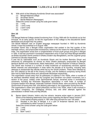 4
8. With which of the following Aurobindo Ghosh was associated?
(1) Bengal National College
(2) Anushilan Samiti
(3) Bande Mataram (Newspaper)
Select the correct answer using the code given below:
(a) 1 only
(b) 1 and 3 only
(c) 2 and 3 only
(d) 1, 2 and 3
Ans: (d)
Exp:
The Bengal National College started functioning from 15 Aug.1906 with Sri Aurobindo as its first
Principal. At an early period, he left the organization of the college to the educationist Satish
Mukherjee and plunged fully into politics.
The Bande Mataram was an English language newspaper founded in 1905 by Aurobindo
Ghosh. It was first published on 6 August 1906.
Anushilan Samiti was a Bengali Indian organisation that existed in the first quarter of the
twentieth century, and propounded revolutionary violence as the means for ending British rule in
India. The organisation arose from a conglomeration of local youth groups and gyms in Bengal
in 1902. It had two prominent if somewhat independent arms in East and West Bengal identified
as Dhaka Anushilan Samiti centred in Dhaka (modern day Bangladesh), and the Jugantar group
(centred at Calcutta) respectively.
It was led by nationalists such as Aurobindo Ghosh and his brother Barindra Ghosh and
influenced by philosophies as diverse as Hindu Shakta philosophy propounded by Bengali
literature Bankim and Vivekananda, Italian Nationalism, and Pan-Asianism of Kakuzo Okakura.
The Samiti was involved in a number of noted incidences of revolutionary terrorism against
British interests and administration in India within the decade of its founding, including early
attempts to assassinate Raj officials whilst led by the Ghosh brothers. These were followed by
the 1912 attempt on the life of the Viceroy of India, and the Seditious conspiracy during World
War-I led by Rash Behari Bose and Jatindranath Mukherjee respectively.
The organisation moved away from its philosophy of violence in the 1920s, when a number of
its members identified closely with the Congress and Gandhian non-violent movement, but a
section of the group, notably under Sachindranath Sanyal, remained active in revolutionary
movement, founding the Hindustan Republican Association in north India. A number of
Congress leaders from Bengal, especially Subhash Chandra Bose, were accused by the British
Government of having links with, and allowing patronage to, the organisation during this time.
The organisation's violent and radical philosophy revived in the 1930s, when it was involved in
the Kakori conspiracy, the Chittagong armoury raid, and other attempts against the
administration in British India and Raj officials.
9. Barren Island Volcano, India’s only live volcano, became active again in January 2017.
Which of the following statements is/are correct regarding the Barren Island Volcano?
(1) It had started showing activity in 1991 after lying dormant for over 150 years.
(2) Situated in the Bay of Bengal, it is a part of Andaman Islands and is totally
uninhabited by either humans or animals.
Select the correct answer using the code given below:
(a) 1 only
(b) 2 only
(c) Both 1 and 2
 