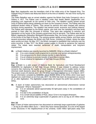 40
Exp: Baxi Jagabandhu was the hereditary chief of the militia army of the Gajapati King. The
Gajapati King of Odisha was Mukunda Deva-ll at the time of rebellion. He was minor during the
rebellion.
The Paika Rebellion was an armed rebellion against the British East India Company's rule in
Odisha in 1817. The Paikas rose in rebellion under their leader Bakshi Jagabandhu and,
projecting Lord Jagannath as the symbol of Odia unity. The rebellion quickly spread across
most of Odisha before being ruthlessly put down by the company's forces. The Paikas were the
traditional landed militia of Odisha. They served as warriors and were charged with policing
functions during peacetime. The rebellion had several social, economic and political reasons.
The Paikas were alienated by the British regime, who took over the hereditary rent-free lands
granted to them after the conquest of Khurda. They were also subjected to extortion and
oppression at the hands of the company government and its servants. The Paikas were led by
Bakshi Jagabandhu Bidyadhar Mohapatra Bhramarabar Ray, the former bakshi or commander
of the forces of the Raja of Khurda. The uprising spread rapidly across Odisha, and there were
several encounters between the British and Paik forces, including at Cuttack, where the latter
were quickly put down. By May 1817, the British managed to reestablish their authority over the
entire province. In May 1817, the British posted judges to Khurda to sentence the captured
rebels. The rebels were awarded sentences of death, transportation and long-term
imprisonment.
89. e-Shakti initiative was recently launched by NABARD. What is e-Shakti initiative?
(a) It is a zero-interest credit programme to promote rural women entrepreneurship.
(b) It is a programme for direct subsidy transfer to dairy farmers.
(c) It is an initiative to promote transfer of land titles to women tillers.
(d) It is an initiative for digitisation of Self Help Groups (SHGs).
Ans: (d)
Exp: e-Shakti is a pilot project of National Bank for Agriculture and Rural Development
(NABARD) for digitisation of Self Help Groups (SHGs). It was initiated to address certain
concerns like improving the quality of book keeping of SHGs and to enable banks to take
informed credit decisions about the group through a Management Information System (MIS).
The project covers 25 districts and 1,30,176 SHGs have been digitised as on 31st March, 2017.
As per information compiled by NABARD, about 69,696 SHGs of the SHGs which have been
digitised are credit linked as on 31st July, 2017. No SHG has been de-recognised on account
of, or, after digitisation. The digitisation project does not impact the profit/ loss position of the
SHGs.
90. A team of Indian astronomers has discovered an astronomical phenomenon named
“Saraswati.” What is “Saraswati”?
(a) It is an extrasolar planet approximately 50 light-years away in the constellation of
Pegasus.
(b) It is star in the constellation of Aquila.
(c) It is a small natural satellite of Pluto, about 12 km in its longest dimension.
(d) It is an extremely large supercluster of galaxies and is as big as 20 million billion
suns.
Ans: (d)
Exp: A team of Indian astronomers has discovered an extremely large supercluster of galaxies
— as big as 20 million billion Suns — which they have named Saraswati. It is one of the largest
known structures in the neighbourhood of the universe, 4,000 million light-years away from
 