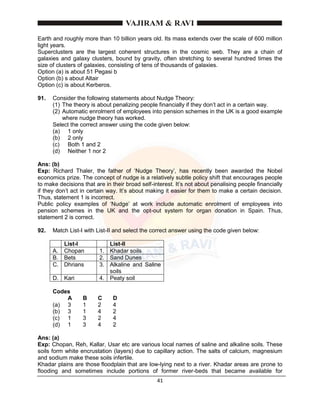41
Earth and roughly more than 10 billion years old. Its mass extends over the scale of 600 million
light years.
Superclusters are the largest coherent structures in the cosmic web. They are a chain of
galaxies and galaxy clusters, bound by gravity, often stretching to several hundred times the
size of clusters of galaxies, consisting of tens of thousands of galaxies.
Option (a) is about 51 Pegasi b
Option (b) s about Altair
Option (c) is about Kerberos.
91. Consider the following statements about Nudge Theory:
(1) The theory is about penalizing people financially if they don’t act in a certain way.
(2) Automatic enrolment of employees into pension schemes in the UK is a good example
where nudge theory has worked.
Select the correct answer using the code given below:
(a) 1 only
(b) 2 only
(c) Both 1 and 2
(d) Neither 1 nor 2
Ans: (b)
Exp: Richard Thaler, the father of ‘Nudge Theory’, has recently been awarded the Nobel
economics prize. The concept of nudge is a relatively subtle policy shift that encourages people
to make decisions that are in their broad self-interest. It’s not about penalising people financially
if they don’t act in certain way. It’s about making it easier for them to make a certain decision.
Thus, statement 1 is incorrect.
Public policy examples of ‘Nudge’ at work include automatic enrolment of employees into
pension schemes in the UK and the opt-out system for organ donation in Spain. Thus,
statement 2 is correct.
92. Match List-I with List-II and select the correct answer using the code given below:
List-I List-II
A. Chopan 1. Khadar soils
B. Bets 2. Sand Dunes
C. Dhrians 3. Alkaline and Saline
soils
D. Kari 4. Peaty soil
Codes
A B C D
(a) 3 1 2 4
(b) 3 1 4 2
(c) 1 3 2 4
(d) 1 3 4 2
Ans: (a)
Exp: Chopan, Reh, Kallar, Usar etc are various local names of saline and alkaline soils. These
soils form white encrustation (layers) due to capillary action. The salts of calcium, magnesium
and sodium make these soils infertile.
Khadar plains are those floodplain that are low-lying next to a river. Khadar areas are prone to
flooding and sometimes include portions of former river-beds that became available for
 