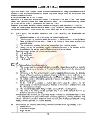 42
agriculture when a river changed course. It is moisture retentive and sticky when wet khadar soil
consists of new alluvial soil deposits and is often very fertile. Bangar plains are more upland and
consist of older alluvial soil.
Khadar soils are known as bets in Punjab.
Marusthali is a desert with shifting sand-dunes. It is located in the west of The Great Indian
desert. This region is covered with, rocks, sands and dunes. The dunes here are locally known
as Dhrian’ and the blow-out depressions are known as ‘Dhand’.
In Kerala, in Kottayam and Alleppey regions peaty and organic soils are called as ‘curry/Kari’.
These are marshy soils and are result of water logging, anaerobic conditions which leads to
partial decomposition of organic matter. As a result, these soils are acidic in nature.
93. Which among the following statements are correct regarding the “Rajagopalachari
Formula”?
(1) Gandhiji proposed to talk to Jinnah on the basis of this formula.
(2) This included the provision about demarcation of Muslim majority areas in North
West and North East and asking views of the people of these areas whether they
wanted Pakistan.
(3) The formula also provided that certain essential services could be shared.
(4) Jinnah rejected the formula as he did not wish to share any of the services and in
the plebiscite, he wanted only the Muslim community to participate.
Select the correct answer using the code given below:
(a) 1, 2 and 3 only
(b) 2, 3 and 4 only
(c) None of the above
(d) 1, 2, 3 and 4
Ans: (d)
Exp: The Rajagopalachari formula consisted of
(i) The League was to endorse the Indian demand for independence and to co-operate
with the Congress in formation of Provisional Interim Government for a transitional
period.
(ii) At the end of the War, a Commission would be appointed to demarcate the districts
having a Muslim population in absolute majority and in those areas plebiscite to be
conducted on all inhabitants (including the non-Muslims) on basis of adult suffrage.
(iii) All parties would be allowed to express their stance on the partition and their views
before the plebiscite.
(iv) In the event of separation, a mutual agreement would be entered into for
safeguarding essential matters such as defence, communication and commerce and
for other essential services.
(v) The transfer of population, if any would be absolutely on a voluntary basis.
(vi) The terms of the binding will be applicable only in case of full transfer of power by
Britain to Government of India.
Jinnah rejected the initiative, as he claimed that the formula was intended to 'torpedo' the
Lahore resolution; it was 'grossest travesty', a 'ridiculous proposal', 'offering a shadow and
a husk – a maimed, mutilated and moth-eaten Pakistan, and thus trying to pass off having
met out Pakistan scheme and Muslim demand.
94. Which among the following instrument(s) of financial market is/are regulated by SEBI?
(1) Public Issues
(2) Commercial Papers
(3) Right Issues
 