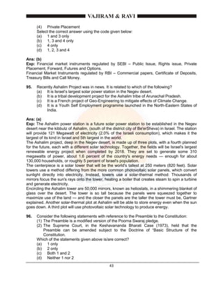 43
(4) Private Placement
Select the correct answer using the code given below:
(a) 1 and 3 only
(b) 1, 3 and 4 only
(c) 4 only
(d) 1, 2, 3 and 4
Ans: (b)
Exp: Financial market instruments regulated by SEBI – Public Issue, Rights issue, Private
Placement, Forward, Futures and Options.
Financial Market Instruments regulated by RBI – Commercial papers, Certificate of Deposits,
Treasury Bills and Call Money.
95. Recently Ashalim Project was in news. It is related to which of the following?
(a) It is Israel’s largest solar power station in the Negev desert.
(b) It is a tribal development project for the Ashalim tribe of Arunachal Pradesh.
(c) It is a French project of Geo-Engineering to mitigate effects of Climate Change.
(d) It is a Youth Self Employment programme launched in the North-Eastern States of
India.
Ans: (a)
Exp: The Ashalim power station is a future solar power station to be established in the Negev
desert near the kibbutz of Ashalim, (south of the district city of Be'erSheva) in Israel. The station
will provide 121 Megawatt of electricity (2.0% of the Israeli consumption), which makes it the
largest of its kind in Israel and 5th largest in the world.
The Ashalim project, deep in the Negev desert, is made up of three plots, with a fourth planned
for the future, each with a different solar technology. Together, the fields will be Israel's largest
renewable energy project when completed by 2018. They are set to generate some 310
megawatts of power, about 1.6 percent of the country's energy needs — enough for about
130,000 households, or roughly 5 percent of Israel's population.
The centerpiece is a solar tower that will be the world's tallest at 250 meters (820 feet). Solar
towers use a method differing from the more common photovoltaic solar panels, which convert
sunlight directly into electricity. Instead, towers use a solar-thermal method: Thousands of
mirrors focus the sun's rays onto the tower, heating a boiler that creates steam to spin a turbine
and generate electricity.
Encircling the Ashalim tower are 50,000 mirrors, known as heliostats, in a shimmering blanket of
glass over the desert. The tower is so tall because the panels were squeezed together to
maximize use of the land — and the closer the panels are the taller the tower must be, Gartner
explained. Another solar-thermal plot at Ashalim will be able to store energy even when the sun
goes down. A third plot will use photovoltaic solar technology to produce energy.
96. Consider the following statements with reference to the Preamble to the Constitution:
(1) The Preamble is a modified version of the Poorna Swaraj pledge.
(2) The Supreme Court, in the Keshavananda Bharati Case (1973), held that the
Preamble can be amended subject to the Doctrine of “Basic Structure of the
Constitution.
Which of the statements given above is/are correct?
(a) 1 only
(b) 2 only
(c) Both 1 and 2
(d) Neither 1 nor 2
 