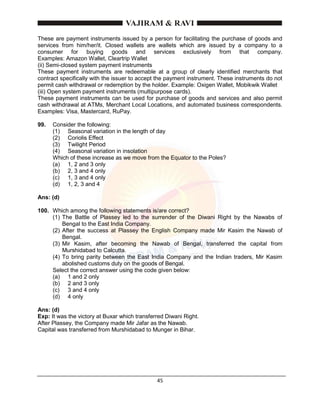 45
These are payment instruments issued by a person for facilitating the purchase of goods and
services from him/her/it. Closed wallets are wallets which are issued by a company to a
consumer for buying goods and services exclusively from that company.
Examples: Amazon Wallet, Cleartrip Wallet
(ii) Semi-closed system payment instruments
These payment instruments are redeemable at a group of clearly identified merchants that
contract specifically with the issuer to accept the payment instrument. These instruments do not
permit cash withdrawal or redemption by the holder. Example: Oxigen Wallet, Mobikwik Wallet
(iii) Open system payment instruments (multipurpose cards).
These payment instruments can be used for purchase of goods and services and also permit
cash withdrawal at ATMs, Merchant Local Locations, and automated business correspondents.
Examples: Visa, Mastercard, RuPay.
99. Consider the following:
(1) Seasonal variation in the length of day
(2) Coriolis Effect
(3) Twilight Period
(4) Seasonal variation in insolation
Which of these increase as we move from the Equator to the Poles?
(a) 1, 2 and 3 only
(b) 2, 3 and 4 only
(c) 1, 3 and 4 only
(d) 1, 2, 3 and 4
Ans: (d)
100. Which among the following statements is/are correct?
(1) The Battle of Plassey led to the surrender of the Diwani Right by the Nawabs of
Bengal to the East India Company.
(2) After the success at Plassey the English Company made Mir Kasim the Nawab of
Bengal.
(3) Mir Kasim, after becoming the Nawab of Bengal, transferred the capital from
Murshidabad to Calcutta.
(4) To bring parity between the East India Company and the Indian traders, Mir Kasim
abolished customs duty on the goods of Bengal.
Select the correct answer using the code given below:
(a) 1 and 2 only
(b) 2 and 3 only
(c) 3 and 4 only
(d) 4 only
Ans: (d)
Exp: It was the victory at Buxar which transferred Diwani Right.
After Plassey, the Company made Mir Jafar as the Nawab.
Capital was transferred from Murshidabad to Munger in Bihar.
 