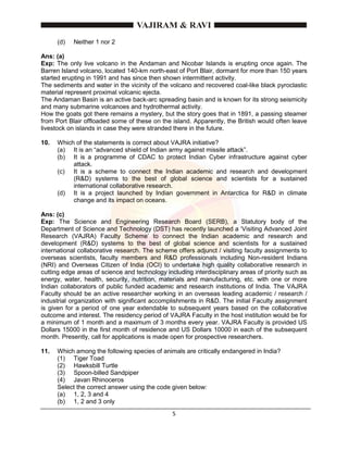 5
(d) Neither 1 nor 2
Ans: (a)
Exp: The only live volcano in the Andaman and Nicobar Islands is erupting once again. The
Barren Island volcano, located 140-km north-east of Port Blair, dormant for more than 150 years
started erupting in 1991 and has since then shown intermittent activity.
The sediments and water in the vicinity of the volcano and recovered coal-like black pyroclastic
material represent proximal volcanic ejecta.
The Andaman Basin is an active back-arc spreading basin and is known for its strong seismicity
and many submarine volcanoes and hydrothermal activity.
How the goats got there remains a mystery, but the story goes that in 1891, a passing steamer
from Port Blair offloaded some of these on the island. Apparently, the British would often leave
livestock on islands in case they were stranded there in the future.
10. Which of the statements is correct about VAJRA initiative?
(a) It is an “advanced shield of Indian army against missile attack”.
(b) It is a programme of CDAC to protect Indian Cyber infrastructure against cyber
attack.
(c) It is a scheme to connect the Indian academic and research and development
(R&D) systems to the best of global science and scientists for a sustained
international collaborative research.
(d) It is a project launched by Indian government in Antarctica for R&D in climate
change and its impact on oceans.
Ans: (c)
Exp: The Science and Engineering Research Board (SERB), a Statutory body of the
Department of Science and Technology (DST) has recently launched a ‘Visiting Advanced Joint
Research (VAJRA) Faculty Scheme’ to connect the Indian academic and research and
development (R&D) systems to the best of global science and scientists for a sustained
international collaborative research. The scheme offers adjunct / visiting faculty assignments to
overseas scientists, faculty members and R&D professionals including Non-resident Indians
(NRI) and Overseas Citizen of India (OCI) to undertake high quality collaborative research in
cutting edge areas of science and technology including interdisciplinary areas of priority such as
energy, water, health, security, nutrition, materials and manufacturing, etc. with one or more
Indian collaborators of public funded academic and research institutions of India. The VAJRA
Faculty should be an active researcher working in an overseas leading academic / research /
industrial organization with significant accomplishments in R&D. The initial Faculty assignment
is given for a period of one year extendable to subsequent years based on the collaborative
outcome and interest. The residency period of VAJRA Faculty in the host institution would be for
a minimum of 1 month and a maximum of 3 months every year. VAJRA Faculty is provided US
Dollars 15000 in the first month of residence and US Dollars 10000 in each of the subsequent
month. Presently, call for applications is made open for prospective researchers.
11. Which among the following species of animals are critically endangered in India?
(1) Tiger Toad
(2) Hawksbill Turtle
(3) Spoon-billed Sandpiper
(4) Javan Rhinoceros
Select the correct answer using the code given below:
(a) 1, 2, 3 and 4
(b) 1, 2 and 3 only
 