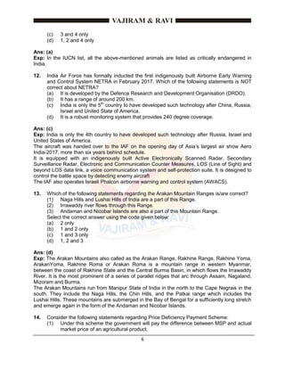 6
(c) 3 and 4 only
(d) 1, 2 and 4 only
Ans: (a)
Exp: In the IUCN list, all the above-mentioned animals are listed as critically endangered in
India.
12. India Air Force has formally inducted the first indigenously built Airborne Early Warning
and Control System NETRA in February 2017. Which of the following statements is NOT
correct about NETRA?
(a) It is developed by the Defence Research and Development Organisation (DRDO).
(b) It has a range of around 200 km.
(c) India is only the 5th
country to have developed such technology after China, Russia,
Israel and United State of America.
(d) It is a robust monitoring system that provides 240 degree coverage.
Ans: (c)
Exp: India is only the 4th country to have developed such technology after Russia, Israel and
United States of America.
The aircraft was handed over to the IAF on the opening day of Asia’s largest air show Aero
India-2017, more than six years behind schedule.
It is equipped with an indigenously built Active Electronically Scanned Radar, Secondary
Surveillance Radar, Electronic and Communication Counter Measures, LOS (Line of Sight) and
beyond LOS data link, a voice communication system and self-protection suite. It is designed to
control the battle space by detecting enemy aircraft
The IAF also operates Israeli Phalcon airborne warning and control system (AWACS).
13. Which of the following statements regarding the Arakan Mountain Ranges is/are correct?
(1) Naga Hills and Lushai Hills of India are a part of this Range.
(2) Irrawaddy river flows through this Range.
(3) Andaman and Nicobar Islands are also a part of this Mountain Range.
Select the correct answer using the code given below:
(a) 2 only
(b) 1 and 2 only
(c) 1 and 3 only
(d) 1, 2 and 3
Ans: (d)
Exp: The Arakan Mountains also called as the Arakan Range, Rakhine Range, Rakhine Yoma,
ArakanYoma, Rakhine Roma or Arakan Roma is a mountain range in western Myanmar,
between the coast of Rakhine State and the Central Burma Basin, in which flows the Irrawaddy
River. It is the most prominent of a series of parallel ridges that arc through Assam, Nagaland,
Mizoram and Burma.
The Arakan Mountains run from Manipur State of India in the north to the Cape Negrais in the
south. They include the Naga Hills, the Chin Hills, and the Patkai range which includes the
Lushai Hills. These mountains are submerged in the Bay of Bengal for a sufficiently long stretch
and emerge again in the form of the Andaman and Nicobar Islands.
14. Consider the following statements regarding Price Deficiency Payment Scheme:
(1) Under this scheme the government will pay the difference between MSP and actual
market price of an agricultural product.
 