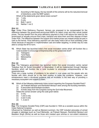 7
(2) According to Niti Aayog, the key benefit of this scheme will be the reduction/removal
of distortions under the MSP system.
Which of the statements given above is/are correct?
(a) 1 only
(b) 2 only
(c) Both 1 and 2
(d) Neither 1 nor 2
Ans: (c)
Exp: Under Price Deficiency Payment, farmers are proposed to be compensated for the
difference between the government-announced MSPs for select crops and their actual market
prices. The key benefit from the price deficiency payment is that it will reduce the need for the
government to actually procure food crops, transport and store them and then dispose of them
under PDS. The difference between the support and market prices can instead simply be paid in
cash to the farmer. Price deficiency payment can also keep India’s bill on food subsidies under
check because of reduction in implementation cast and better targeting. In similar way EU was
able to comply the WTO norm.
15. Which State has launched India’s first social innovation centre which will function like a
rural incubator to encourage entrepreneurship at the grassroots level?
(a) Telangana
(b) Tamil Nadu
(c) Maharashtra
(d) Sikkim
Ans: (a)
Exp: The Telangana government has launched India's first social innovation centre named
“Kakatiya Hub for Social Innovation” in Nizamabad. It will be implemented through Kakatiya
Sandbox which will function like a rural incubator to encourage entrepreneurship at the
grassroots level.
There are a large number of problems to be solved in rural areas and the people who are
familiar with them should be in the best position to solve the problems. However, rural
entrepreneurs need a structured guidance and an incubator is the best way of providing a
necessary ecosystem and support to them.
16. Which of the following statements is/are correct regarding the Congress Socialist Party?
(1) Jai Prakash Narayan and Rambriksh Benipuri were among the founding members.
(2) It advocated decentralised socialism.
(3) It broke away from the Congress during the Quit India Movement.
Select the correct answer using the code given below:
(a) 2 only
(b) 1 and 2 only
(c) 2 and 3 only
(d) 1, 2 and 3
Ans: (b)
Exp: The Congress Socialist Party (CSP) was founded in 1934 as a socialist caucus within the
Indian National Congress.
Influenced by Fabianism as well as Marxism-Leninism, the CSP included advocates of armed
struggle or sabotage (such as Yusuf Meherally, Jai Prakash Narayan, Rambriksh Benipuri and
Basawon Singh (Sinha) as well as those who insisted upon ahimsa or non-violent resistance
 