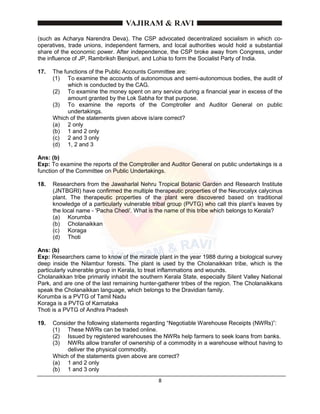8
(such as Acharya Narendra Deva). The CSP advocated decentralized socialism in which co-
operatives, trade unions, independent farmers, and local authorities would hold a substantial
share of the economic power. After independence, the CSP broke away from Congress, under
the influence of JP, Rambriksh Benipuri, and Lohia to form the Socialist Party of India.
17. The functions of the Public Accounts Committee are:
(1) To examine the accounts of autonomous and semi-autonomous bodies, the audit of
which is conducted by the CAG.
(2) To examine the money spent on any service during a financial year in excess of the
amount granted by the Lok Sabha for that purpose.
(3) To examine the reports of the Comptroller and Auditor General on public
undertakings.
Which of the statements given above is/are correct?
(a) 2 only
(b) 1 and 2 only
(c) 2 and 3 only
(d) 1, 2 and 3
Ans: (b)
Exp: To examine the reports of the Comptroller and Auditor General on public undertakings is a
function of the Committee on Public Undertakings.
18. Researchers from the Jawaharlal Nehru Tropical Botanic Garden and Research Institute
(JNTBGRI) have confirmed the multiple therapeutic properties of the Neurocalyx calycinus
plant. The therapeutic properties of the plant were discovered based on traditional
knowledge of a particularly vulnerable tribal group (PVTG) who call this plant’s leaves by
the local name - 'Pacha Chedi'. What is the name of this tribe which belongs to Kerala?
(a) Korumba
(b) Cholanaikkan
(c) Koraga
(d) Thoti
Ans: (b)
Exp: Researchers came to know of the miracle plant in the year 1988 during a biological survey
deep inside the Nilambur forests. The plant is used by the Cholanaikkan tribe, which is the
particularly vulnerable group in Kerala, to treat inflammations and wounds.
Cholanaikkan tribe primarily inhabit the southern Kerala State, especially Silent Valley National
Park, and are one of the last remaining hunter-gatherer tribes of the region. The Cholanaikkans
speak the Cholanaikkan language, which belongs to the Dravidian family.
Korumba is a PVTG of Tamil Nadu
Koraga is a PVTG of Karnataka
Thoti is a PVTG of Andhra Pradesh
19. Consider the following statements regarding “Negotiable Warehouse Receipts (NWRs)”:
(1) These NWRs can be traded online.
(2) Issued by registered warehouses the NWRs help farmers to seek loans from banks.
(3) NWRs allow transfer of ownership of a commodity in a warehouse without having to
deliver the physical commodity.
Which of the statements given above are correct?
(a) 1 and 2 only
(b) 1 and 3 only
 