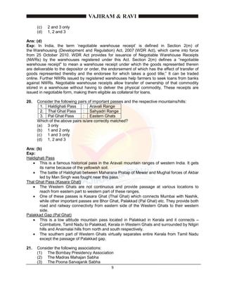 9
(c) 2 and 3 only
(d) 1, 2 and 3
Ans: (d)
Exp: In India, the term ‘negotiable warehouse receipt’ is defined in Section 2(m) of
the Warehousing (Development and Regulation) Act, 2007 (WDR Act), which came into force
from 25 October 2010. WDR Act provides for issuance of Negotiable Warehouse Receipts
(NWRs) by the warehouses registered under this Act. Section 2(m) defines a “negotiable
warehouse receipt" to mean a warehouse receipt under which the goods represented therein
are deliverable to the depositor or order, the endorsement of which has the effect of transfer of
goods represented thereby and the endorsee for which takes a good title;” It can be traded
online. Further NWRs issued by registered warehouses help farmers to seek loans from banks
against NWRs. Negotiable warehouse receipts allow transfer of ownership of that commodity
stored in a warehouse without having to deliver the physical commodity. These receipts are
issued in negotiable form, making them eligible as collateral for loans.
20. Consider the following pairs of important passes and the respective mountains/hills:
1. Haldighati Pass : Aravali Range
2. Thal Ghat Pass : Sahyadri Range
3. Pal Ghat Pass : Eastern Ghats
Which of the above pairs is/are correctly matched?
(a) 3 only
(b) 1 and 2 only
(c) 1 and 3 only
(d) 1, 2 and 3
Ans: (b)
Exp:
Haldighati Pass
 This is a famous historical pass in the Aravali mountain ranges of western India. It gets
its name because of the yellowish soil.
 The battle of Haldighati between Maharana Pratap of Mewar and Mughal forces of Akbar
led by Man Singh was fought near this pass.
Thal Ghat Pass (Kasara Ghat)
 The Western Ghats are not continuous and provide passage at various locations to
reach from eastern part to western part of these ranges.
 One of these passes is Kasara Ghat (Thal Ghat) which connects Mumbai with Nashik,
while other important passes are Bhor Ghat, Palakkad (Pal Ghat) etc. They provide both
road and railway connectivity from eastern side of the Western Ghats to their western
side.
Palakkad Gap (Pal Ghat)
 This is a low altitude mountain pass located in Palakkad in Kerala and it connects –
Coimbatore, Tamil Nadu to Palakkad, Kerala in Western Ghats and surrounded by Nilgiri
hills and Anaimalai hills from north and south respectively.
 The southern part of Western Ghats virtually separates entire Kerala from Tamil Nadu
except the passage of Palakkad gap.
21. Consider the following associations:
(1) The Bombay Presidency Association
(2) The Madras Mahajan Sabha
(3) The Poona Sarvajanik Sabha
 