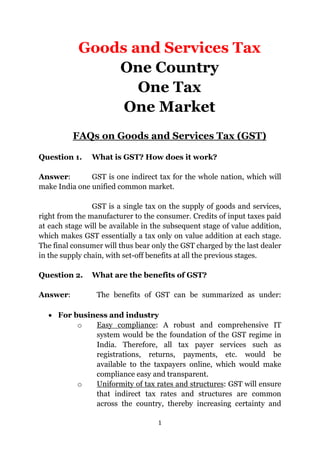 1
Goods and Services Tax
One Country
One Tax
One Market
FAQs on Goods and Services Tax (GST)
Question 1. What is GST? How does it work?
Answer: GST is one indirect tax for the whole nation, which will
make India one unified common market.
GST is a single tax on the supply of goods and services,
right from the manufacturer to the consumer. Credits of input taxes paid
at each stage will be available in the subsequent stage of value addition,
which makes GST essentially a tax only on value addition at each stage.
The final consumer will thus bear only the GST charged by the last dealer
in the supply chain, with set-off benefits at all the previous stages.
Question 2. What are the benefits of GST?
Answer: The benefits of GST can be summarized as under:
 For business and industry
o Easy compliance: A robust and comprehensive IT
system would be the foundation of the GST regime in
India. Therefore, all tax payer services such as
registrations, returns, payments, etc. would be
available to the taxpayers online, which would make
compliance easy and transparent.
o Uniformity of tax rates and structures: GST will ensure
that indirect tax rates and structures are common
across the country, thereby increasing certainty and
 