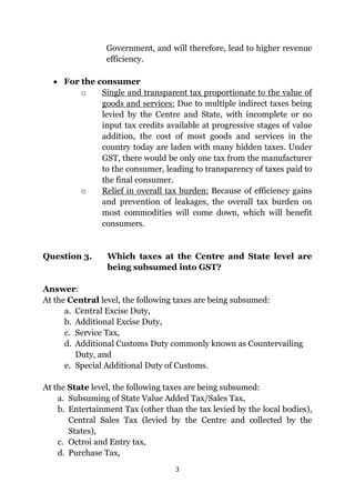 3
Government, and will therefore, lead to higher revenue
efficiency.
 For the consumer
o Single and transparent tax proportionate to the value of
goods and services: Due to multiple indirect taxes being
levied by the Centre and State, with incomplete or no
input tax credits available at progressive stages of value
addition, the cost of most goods and services in the
country today are laden with many hidden taxes. Under
GST, there would be only one tax from the manufacturer
to the consumer, leading to transparency of taxes paid to
the final consumer.
o Relief in overall tax burden: Because of efficiency gains
and prevention of leakages, the overall tax burden on
most commodities will come down, which will benefit
consumers.
Question 3. Which taxes at the Centre and State level are
being subsumed into GST?
Answer:
At the Central level, the following taxes are being subsumed:
a. Central Excise Duty,
b. Additional Excise Duty,
c. Service Tax,
d. Additional Customs Duty commonly known as Countervailing
Duty, and
e. Special Additional Duty of Customs.
At the State level, the following taxes are being subsumed:
a. Subsuming of State Value Added Tax/Sales Tax,
b. Entertainment Tax (other than the tax levied by the local bodies),
Central Sales Tax (levied by the Centre and collected by the
States),
c. Octroi and Entry tax,
d. Purchase Tax,
 