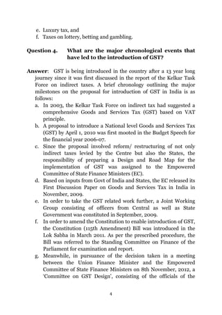 4
e. Luxury tax, and
f. Taxes on lottery, betting and gambling.
Question 4. What are the major chronological events that
have led to the introduction of GST?
Answer: GST is being introduced in the country after a 13 year long
journey since it was first discussed in the report of the Kelkar Task
Force on indirect taxes. A brief chronology outlining the major
milestones on the proposal for introduction of GST in India is as
follows:
a. In 2003, the Kelkar Task Force on indirect tax had suggested a
comprehensive Goods and Services Tax (GST) based on VAT
principle.
b. A proposal to introduce a National level Goods and Services Tax
(GST) by April 1, 2010 was first mooted in the Budget Speech for
the financial year 2006-07.
c. Since the proposal involved reform/ restructuring of not only
indirect taxes levied by the Centre but also the States, the
responsibility of preparing a Design and Road Map for the
implementation of GST was assigned to the Empowered
Committee of State Finance Ministers (EC).
d. Based on inputs from Govt of India and States, the EC released its
First Discussion Paper on Goods and Services Tax in India in
November, 2009.
e. In order to take the GST related work further, a Joint Working
Group consisting of officers from Central as well as State
Government was constituted in September, 2009.
f. In order to amend the Constitution to enable introduction of GST,
the Constitution (115th Amendment) Bill was introduced in the
Lok Sabha in March 2011. As per the prescribed procedure, the
Bill was referred to the Standing Committee on Finance of the
Parliament for examination and report.
g. Meanwhile, in pursuance of the decision taken in a meeting
between the Union Finance Minister and the Empowered
Committee of State Finance Ministers on 8th November, 2012, a
‘Committee on GST Design’, consisting of the officials of the
 