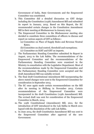5
Government of India, State Governments and the Empowered
Committee was constituted.
h. This Committee did a detailed discussion on GST design
including the Constitution (115th) Amendment Bill and submitted
its report in January, 2013. Based on this Report, the EC
recommended certain changes in the Constitution Amendment
Bill in their meeting at Bhubaneswar in January 2013.
i. The Empowered Committee in the Bhubaneswar meeting also
decided to constitute three committees of officers to discuss and
report on various aspects of GST as follows:-
(a) Committee on Place of Supply Rules and Revenue Neutral
Rates;
(b) Committee on dual control, threshold and exemptions;
(c) Committee on IGST and GST on imports.
j. The Parliamentary Standing Committee submitted its Report in
August, 2013 to the Lok Sabha. The recommendations of the
Empowered Committee and the recommendations of the
Parliamentary Standing Committee were examined in the
Ministry in consultation with the Legislative Department. Most of
the recommendations made by the Empowered Committee and
the Parliamentary Standing Committee were accepted and the
draft Amendment Bill was suitably revised.
k. The final draft Constitutional Amendment Bill incorporating the
above stated changes were sent to the Empowered Committee for
consideration in September 2013.
l. The EC once again made certain recommendations on the Bill
after its meeting in Shillong in November 2013. Certain
recommendations of the Empowered Committee were
incorporated in the draft Constitution (115th Amendment) Bill.
The revised draft was sent for consideration of the Empowered
Committee in March, 2014.
m. The 115th Constitutional (Amendment) Bill, 2011, for the
introduction of GST introduced in the Lok Sabha in March 2011
lapsed with the dissolution of the 15th Lok Sabha.
n. In June 2014, the draft Constitution Amendment Bill was sent to
the Empowered Committee after approval of the new
Government.
 