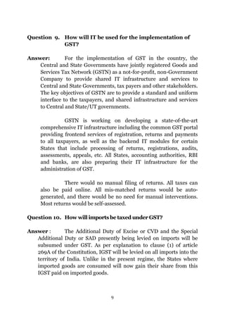 9
Question 9. How will IT be used for the implementation of
GST?
Answer: For the implementation of GST in the country, the
Central and State Governments have jointly registered Goods and
Services Tax Network (GSTN) as a not-for-profit, non-Government
Company to provide shared IT infrastructure and services to
Central and State Governments, tax payers and other stakeholders.
The key objectives of GSTN are to provide a standard and uniform
interface to the taxpayers, and shared infrastructure and services
to Central and State/UT governments.
GSTN is working on developing a state-of-the-art
comprehensive IT infrastructure including the common GST portal
providing frontend services of registration, returns and payments
to all taxpayers, as well as the backend IT modules for certain
States that include processing of returns, registrations, audits,
assessments, appeals, etc. All States, accounting authorities, RBI
and banks, are also preparing their IT infrastructure for the
administration of GST.
There would no manual filing of returns. All taxes can
also be paid online. All mis-matched returns would be auto-
generated, and there would be no need for manual interventions.
Most returns would be self-assessed.
Question 10. How will imports be taxed under GST?
Answer : The Additional Duty of Excise or CVD and the Special
Additional Duty or SAD presently being levied on imports will be
subsumed under GST. As per explanation to clause (1) of article
269A of the Constitution, IGST will be levied on all imports into the
territory of India. Unlike in the present regime, the States where
imported goods are consumed will now gain their share from this
IGST paid on imported goods.
 