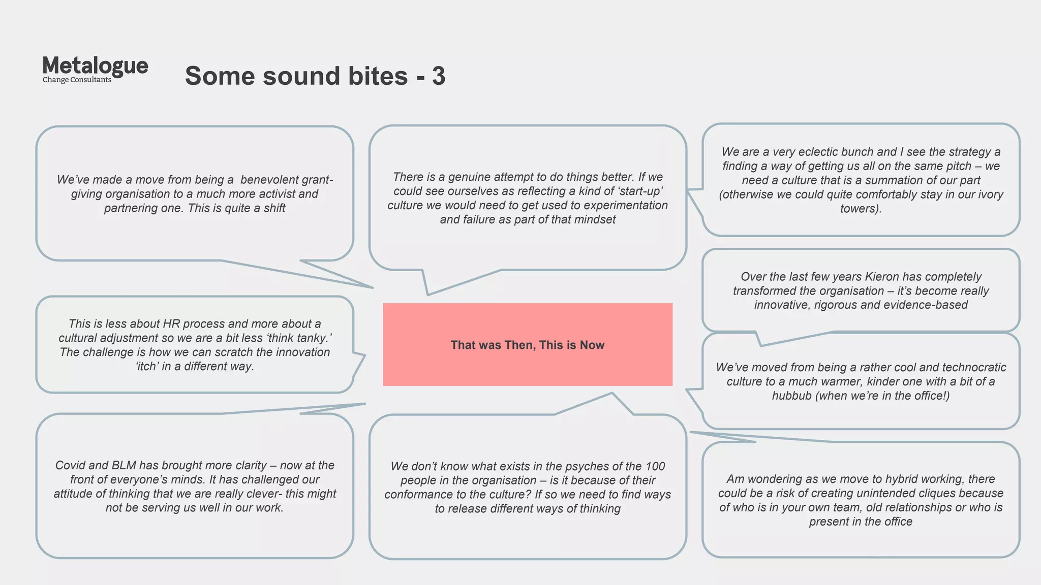 Some sound bites - 3
4
We’ve made a move from being a benevolent grant-
giving organisation to a much more activist and
partnering one. This is quite a shift
This is less about HR process and more about a
cultural adjustment so we are a bit less ‘think tanky.’
The challenge is how we can scratch the innovation
‘itch’ in a different way. We’ve moved from being a rather cool and technocratic
culture to a much warmer, kinder one with a bit of a
hubbub (when we’re in the office!)
Over the last few years Kieron has completely
transformed the organisation – it’s become really
innovative, rigorous and evidence-based
There is a genuine attempt to do things better. If we
could see ourselves as reflecting a kind of ‘start-up’
culture we would need to get used to experimentation
and failure as part of that mindset
Covid and BLM has brought more clarity – now at the
front of everyone’s minds. It has challenged our
attitude of thinking that we are really clever- this might
not be serving us well in our work.
Am wondering as we move to hybrid working, there
could be a risk of creating unintended cliques because
of who is in your own team, old relationships or who is
present in the office
We don’t know what exists in the psyches of the 100
people in the organisation – is it because of their
conformance to the culture? If so we need to find ways
to release different ways of thinking
That was Then, This is Now
We are a very eclectic bunch and I see the strategy a
finding a way of getting us all on the same pitch – we
need a culture that is a summation of our part
(otherwise we could quite comfortably stay in our ivory
towers).
 