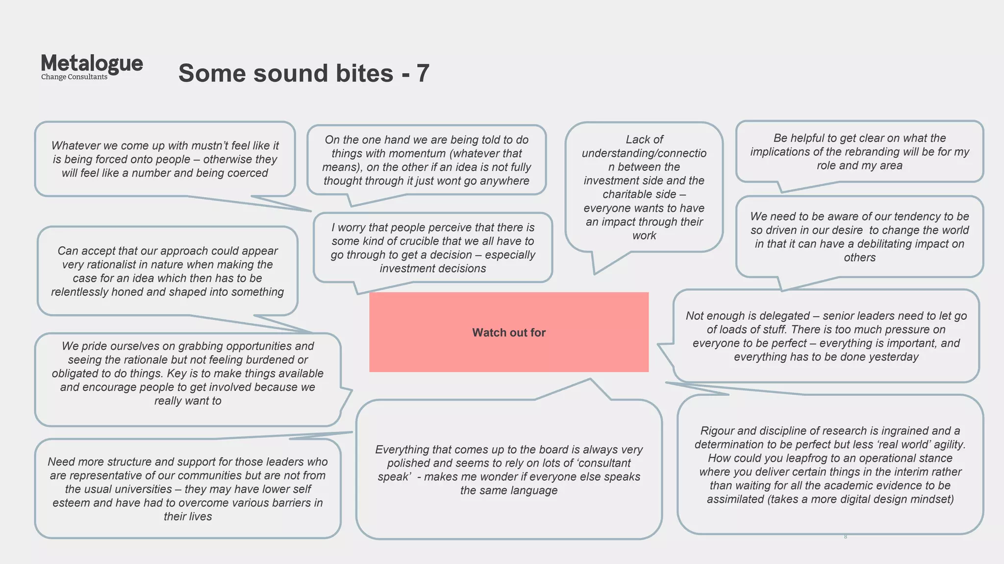 Some sound bites - 7
8
Whatever we come up with mustn’t feel like it
is being forced onto people – otherwise they
will feel like a number and being coerced
We pride ourselves on grabbing opportunities and
seeing the rationale but not feeling burdened or
obligated to do things. Key is to make things available
and encourage people to get involved because we
really want to
Not enough is delegated – senior leaders need to let go
of loads of stuff. There is too much pressure on
everyone to be perfect – everything is important, and
everything has to be done yesterday
Be helpful to get clear on what the
implications of the rebranding will be for my
role and my area
On the one hand we are being told to do
things with momentum (whatever that
means), on the other if an idea is not fully
thought through it just wont go anywhere
Need more structure and support for those leaders who
are representative of our communities but are not from
the usual universities – they may have lower self
esteem and have had to overcome various barriers in
their lives
Rigour and discipline of research is ingrained and a
determination to be perfect but less ‘real world’ agility.
How could you leapfrog to an operational stance
where you deliver certain things in the interim rather
than waiting for all the academic evidence to be
assimilated (takes a more digital design mindset)
Everything that comes up to the board is always very
polished and seems to rely on lots of ‘consultant
speak’ - makes me wonder if everyone else speaks
the same language
Watch out for
Lack of
understanding/connectio
n between the
investment side and the
charitable side –
everyone wants to have
an impact through their
work
I worry that people perceive that there is
some kind of crucible that we all have to
go through to get a decision – especially
investment decisions
We need to be aware of our tendency to be
so driven in our desire to change the world
in that it can have a debilitating impact on
others
Can accept that our approach could appear
very rationalist in nature when making the
case for an idea which then has to be
relentlessly honed and shaped into something
 