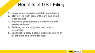 Benefits of GST Filing
1. Helps your company maintain compliance
2. Stay on the right side of the law and avoid
legal hassles
3. Improves your company’s credibility and
trustworthiness
4. Betters your capacity to attract more
customers
5. Essential to carry out business operations in
an efficient and timely fashion
 