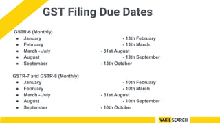 GST Filing Due Dates
GSTR-6 (Monthly)
● January - 13th February
● February - 13th March
● March - July - 31st August
● August - 13th September
● September - 13th October
GSTR-7 and GSTR-8 (Monthly)
● January - 10th February
● February - 10th March
● March - July - 31st August
● August - 10th September
● September - 10th October
 