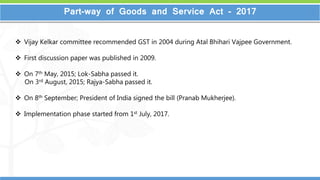 2
2
Part-way of Goods and Service Act - 2017
 Vijay Kelkar committee recommended GST in 2004 during Atal Bhihari Vajpee Government.
 First discussion paper was published in 2009.
 On 7th May, 2015; Lok-Sabha passed it.
On 3rd August, 2015; Rajya-Sabha passed it.
 On 8th September; President of India signed the bill (Pranab Mukherjee).
 Implementation phase started from 1st July, 2017.
 