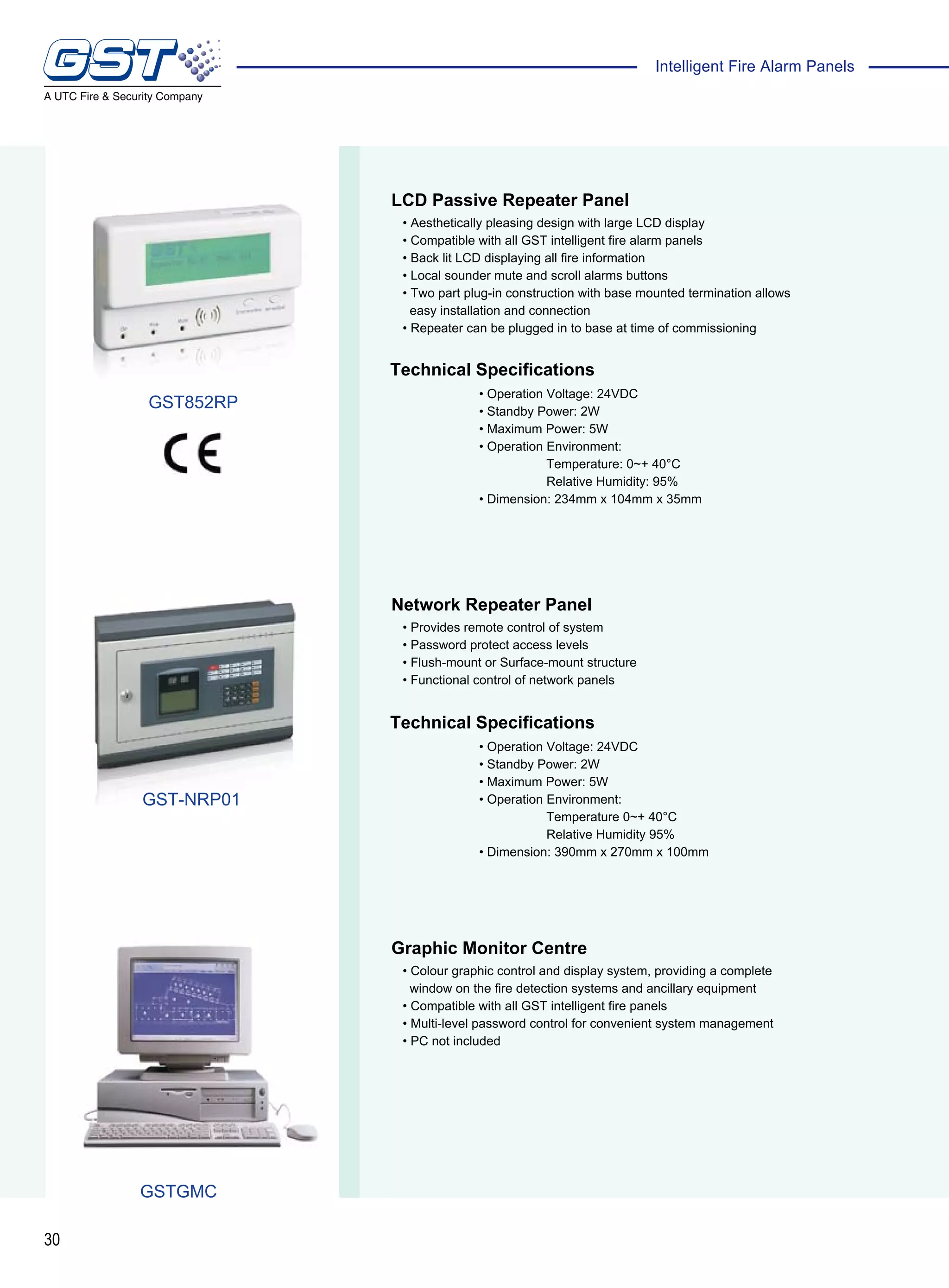 30
Intelligent Fire Alarm Panels
Technical Specifications
Technical Specifications
LCD Passive Repeater Panel
Network Repeater Panel
Graphic Monitor Centre
• Aesthetically pleasing design with large LCD display
• Compatible with all GST intelligent fire alarm panels
• Back lit LCD displaying all fire information
• Local sounder mute and scroll alarms buttons
• Two part plug-in construction with base mounted termination allows
easy installation and connection
• Repeater can be plugged in to base at time of commissioning
• Provides remote control of system
• Password protect access levels
• Flush-mount or Surface-mount structure
• Functional control of network panels
• Colour graphic control and display system, providing a complete
window on the fire detection systems and ancillary equipment
• Compatible with all GST intelligent fire panels
• Multi-level password control for convenient system management
• PC not included
• Operation Voltage: 24VDC
• Standby Power: 2W
• Maximum Power: 5W
• Operation Environment:
Temperature: 0~+ 40°C
Relative Humidity: 95%
• Dimension: 234mm x 104mm x 35mm
• Operation Voltage: 24VDC
• Standby Power: 2W
• Maximum Power: 5W
• Operation Environment:
Temperature 0~+ 40°C
Relative Humidity 95%
• Dimension: 390mm x 270mm x 100mm
GST-NRP01
GSTGMC
GST852RP
 