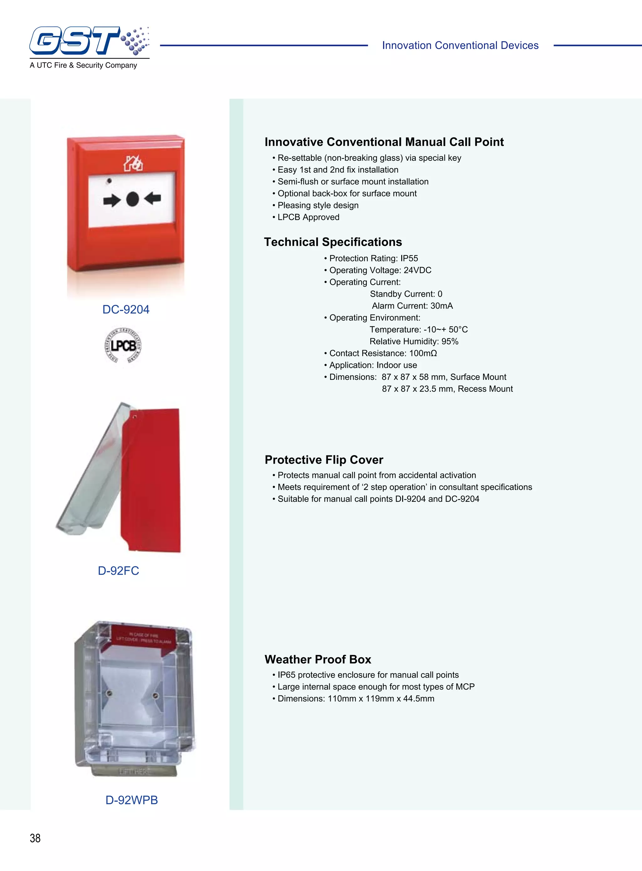 38
Innovation Conventional Devices
Innovative Conventional Manual Call Point
• Re-settable (non-breaking glass) via special key
• Easy 1st and 2nd fix installation
• Semi-flush or surface mount installation
• Optional back-box for surface mount
• Pleasing style design
• LPCB Approved
Technical Specifications
Weather Proof Box
Protective Flip Cover
• IP65 protective enclosure for manual call points
• Large internal space enough for most types of MCP
• Dimensions: 110mm x 119mm x 44.5mm
• Protects manual call point from accidental activation
• Meets requirement of ‘2 step operation’ in consultant specifications
• Suitable for manual call points DI-9204 and DC-9204
• Protection Rating: IP55
• Operating Voltage: 24VDC
• Operating Current:
	 Standby Current: 0
Alarm Current: 30mA
• Operating Environment:
Temperature: -10~+ 50°C
Relative Humidity: 95%
• Contact Resistance: 100mΩ
• Application: Indoor use
• Dimensions: 87 x 87 x 58 mm, Surface Mount
	 87 x 87 x 23.5 mm, Recess Mount
DC-9204
D-92FC
D-92WPB
 