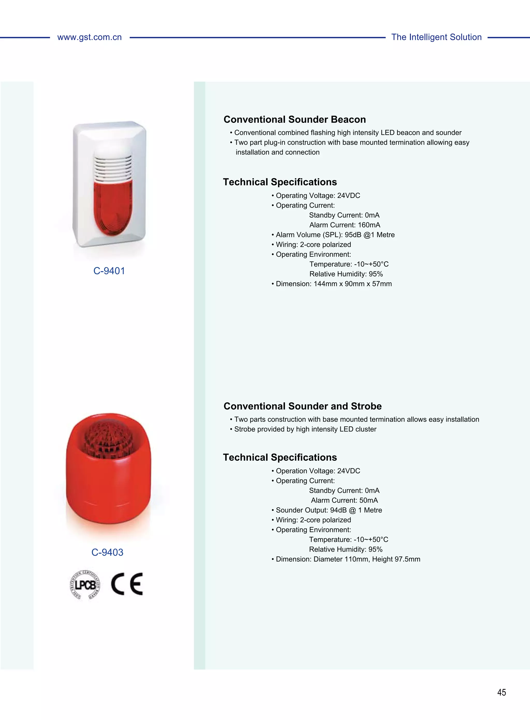 45
The Intelligent Solutionwww.gst.com.cn
Conventional Sounder Beacon
Conventional Sounder and Strobe
• Conventional combined flashing high intensity LED beacon and sounder
• Two part plug-in construction with base mounted termination allowing easy
installation and connection
• Two parts construction with base mounted termination allows easy installation
• Strobe provided by high intensity LED cluster
Technical Specifications
Technical Specifications
• Operating Voltage: 24VDC
• Operating Current:
Standby Current: 0mA
	 Alarm Current: 160mA
• Alarm Volume (SPL): 95dB @1 Metre
• Wiring: 2-core polarized
• Operating Environment:
	 Temperature: -10~+50°C
	 Relative Humidity: 95%
• Dimension: 144mm x 90mm x 57mm
• Operation Voltage: 24VDC
• Operating Current:
Standby Current: 0mA
Alarm Current: 50mA
• Sounder Output: 94dB @ 1 Metre
• Wiring: 2-core polarized
• Operating Environment:
Temperature: -10~+50°C
Relative Humidity: 95%
• Dimension: Diameter 110mm, Height 97.5mm
C-9401
C-9403
 