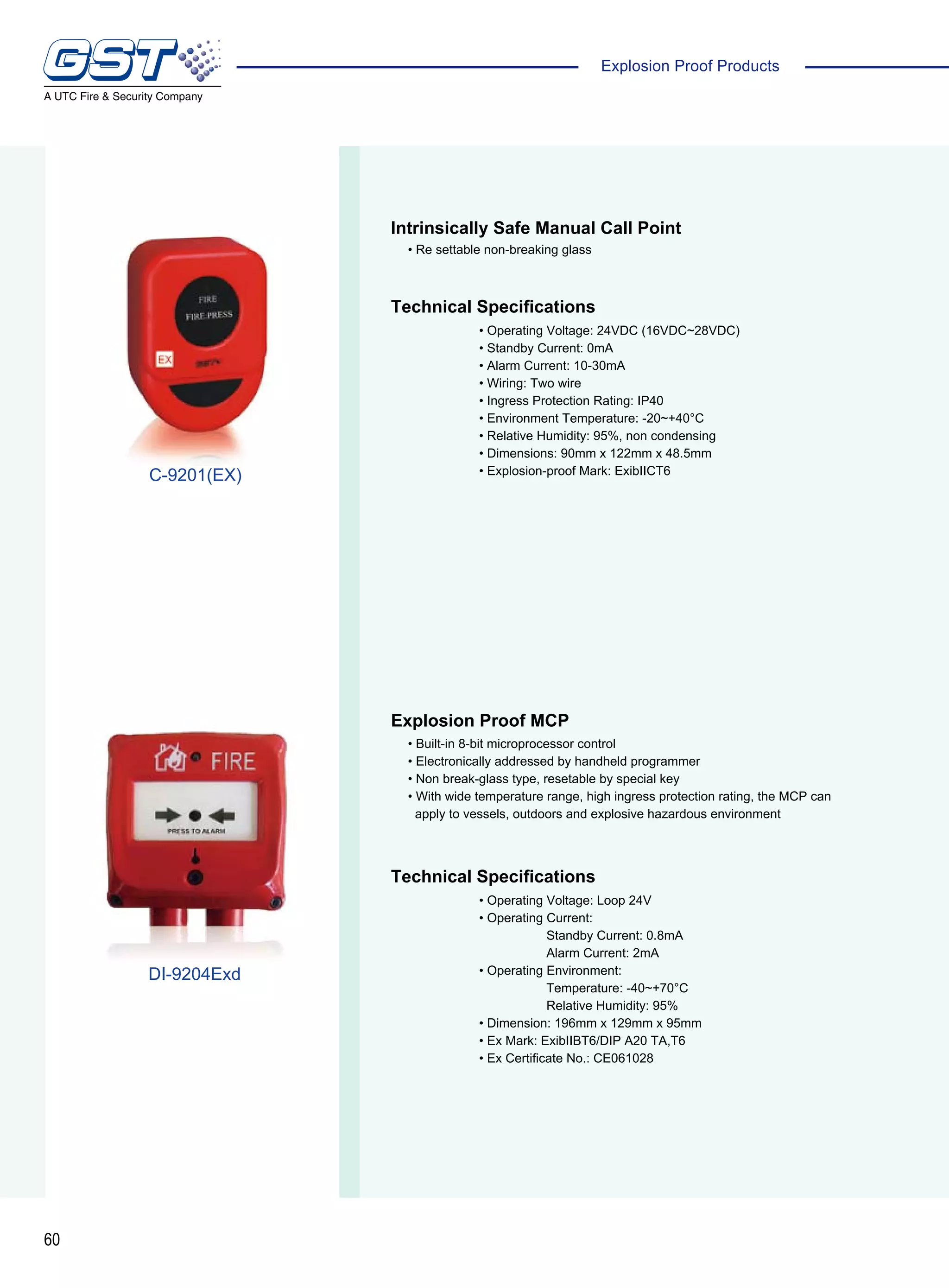 60
Explosion Proof Products
Intrinsically Safe Manual Call Point
Explosion Proof MCP
Technical Specifications
Technical Specifications
• Re settable non-breaking glass
• Built-in 8-bit microprocessor control
• Electronically addressed by handheld programmer
• Non break-glass type, resetable by special key
• With wide temperature range, high ingress protection rating, the MCP can
apply to vessels, outdoors and explosive hazardous environment
• Operating Voltage: 24VDC (16VDC~28VDC)
• Standby Current: 0mA
• Alarm Current: 10-30mA
• Wiring: Two wire
• Ingress Protection Rating: IP40
• Environment Temperature: -20~+40°C
• Relative Humidity: 95%, non condensing
• Dimensions: 90mm x 122mm x 48.5mm
• Explosion-proof Mark: ExibIICT6
• Operating Voltage: Loop 24V
• Operating Current:
Standby Current: 0.8mA
Alarm Current: 2mA
• Operating Environment:
Temperature: -40~+70°C
Relative Humidity: 95%
• Dimension: 196mm x 129mm x 95mm
• Ex Mark: ExibIIBT6/DIP A20 TA,T6
• Ex Certificate No.: CE061028
C-9201(EX)
DI-9204Exd
 