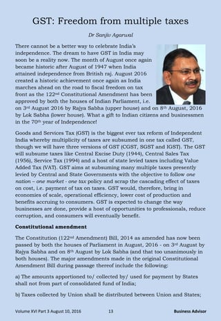 Volume XVI Part 3 August 10, 2016 13 Business Advisor
GST: Freedom from multiple taxes
Dr Sanjiv Agarwal
There cannot be a better way to celebrate India‘s
independence. The dream to have GST in India may
soon be a reality now. The month of August once again
became historic after August of 1947 when India
attained independence from British raj. August 2016
created a historic achievement once again as India
marches ahead on the road to fiscal freedom on tax
front as the 122nd Constitutional Amendment has been
approved by both the houses of Indian Parliament, i.e.
on 3rd August 2016 by Rajya Sabha (upper house) and on 8th August, 2016
by Lok Sabha (lower house). What a gift to Indian citizens and businessmen
in the 70th year of Independence!
Goods and Services Tax (GST) is the biggest ever tax reform of Independent
India whereby multiplicity of taxes are subsumed in one tax called GST,
though we will have three versions of GST (CGST, SGST and IGST). The GST
will subsume taxes like Central Excise Duty (1944), Central Sales Tax
(1956), Service Tax (1994) and a host of state levied taxes including Value
Added Tax (VAT). GST aims at subsuming many multiple taxes presently
levied by Central and State Governments with the objective to follow one
nation – one market - one tax policy and scrap the cascading effect of taxes
on cost, i.e. payment of tax on taxes. GST would, therefore, bring in
economies of scale, operational efficiency, lower cost of production and
benefits accruing to consumers. GST is expected to change the way
businesses are done, provide a host of opportunities to professionals, reduce
corruption, and consumers will eventually benefit.
Constitutional amendment
The Constitution (122nd Amendment) Bill, 2014 as amended has now been
passed by both the houses of Parliament in August, 2016 - on 3rd August by
Rajya Sabha and on 8th August by Lok Sabha (and that too unanimously in
both houses). The major amendments made in the original Constitutional
Amendment Bill during passage thereof include the following:
a) The amounts apportioned to/ collected by/ used for payment by States
shall not from part of consolidated fund of India;
b) Taxes collected by Union shall be distributed between Union and States;
 