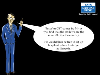 But after GST comes in, Mr. A will find that the tax laws are the same all over the country. He would then be free to set up his plant where his target audience is. 