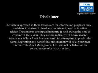 The views expressed in these lessons are for information purposes only and do not construe to be of any investment, legal or taxation advice. The contents are topical in nature & held true at the time of creation of the lesson. They are not indicative of future market trends, nor is Tata Asset Management Ltd. attempting to predict the same. Reprinting any part of this presentation will be at your own risk and Tata Asset Management Ltd. will not be liable for the consequences of any such action. Disclaimer 