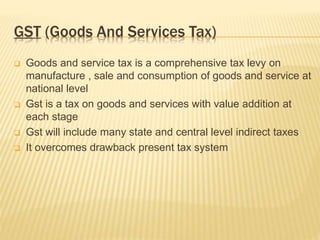 GST (Goods And Services Tax)
 Goods and service tax is a comprehensive tax levy on
manufacture , sale and consumption of goods and service at
national level
 Gst is a tax on goods and services with value addition at
each stage
 Gst will include many state and central level indirect taxes
 It overcomes drawback present tax system
 
