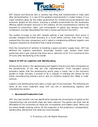 GST (Goods and Services Tax) is another big thing that implemented in India right
after demonetization. It is one of the greatest improvements in Indian history. It is a
major initiative taken by the Indian government for infrastructural development and
economic growth of the nation, ensuring a suitable environment for the businesses
offering goods transport services in the industry. All the comprehensive indirect tax
imposed on production, sales, and consumption of goods and services has been
combined in a single Value-Added Tax that is Goods and Service Tax (GST).
The sudden increase in the GST, despite getting a bad impression from some, it
actually changed the Indian economy in a much better manner. Over time, it was
realized that this was compulsory and it aided in establishing different logistics and
transport industries to streamline their overall processes.
From the movement of vehicles to handling a good economic supply chain, GST has
affected the logistics operations amazingly. Several case studies have been
performed and it was noticed that there was a reduction of 20 % in turnaround time
of trucks after dismantling at the border.
Impact of GST on Logistics and Warehousing
Among all the sectors, the warehousing and logistics industry has been recognized as
the beneficiaries of the new tax rule implementation. Truck transport service
providers realize that the warehousing sector plays a major role in the economic
growth in India. Actually, it proved to be a catalyst in realizing the dream for the
Indian manufacturing industry and is also an initiative towards the ‘Make in India’
scheme.
Logistics and warehousing have been a major part of any business. The following are
some of the most important ways GST can aid in warehousing, logistics and
manufacturing sectors.
➢ Decreased Production Cost
GST, the new taxation rule has significantly boosted the consumption of goods as the
manufacturing cost and profit share has been reduced. The goods cost shall now be
affordable to the consumers as there are no loopholes and hidden taxes. When you
are doing freight booking online, all the expenses in the production, transportation,
warehousing, distribution and sales are now traceable.
© TruckGuru LLP | All Rights Reserved.
 