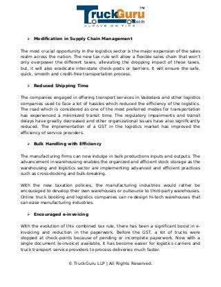 ➢ Modification in Supply Chain Management
The most crucial opportunity in the logistics sector is the major expansion of the sales
realm across the nation. The new tax rule will allow a flexible sales chain that won’t
only overpower the different taxes, alleviating the dropping impact of these taxes,
but, it will also eradicate inter-state check-posts or barriers. It will ensure the safe,
quick, smooth and credit-free transportation process.
➢ Reduced Shipping Time
The companies engaged in offering transport services in Vadodara and other logistics
companies used to face a lot of hassles which reduced the efficiency of the logistics.
The road which is considered as one of the most preferred modes for transportation
has experienced a minimized transit time. The regulatory impairments and transit
delays have greatly decreased and other organizational issues have also significantly
reduced. The implementation of a GST in the logistics market has improved the
efficiency of service providers.
➢ Bulk Handling with Efficiency
The manufacturing firms can now indulge in bulk productions inputs and outputs. The
advancement in warehousing enables the organized and efficient stock storage as the
warehousing and logistics sector are implementing advanced and efficient practices
such as cross-docking and bulk-breaking.
With the new taxation policies, the manufacturing industries would rather be
encouraged to develop their own warehouses or outsource to third-party warehouses.
Online truck booking and logistics companies can re-design hi-tech warehouses that
can ease manufacturing industries.
➢ Encouraged e-invoicing
With the evolution of this combined tax rule, there has been a significant boost in e-
invoicing and reduction in the paperwork. Before the GST, a lot of trucks were
stopped at check-points because of pending or incomplete paperwork. Now with a
single document (e-invoice) available, it has become easier for logistics carriers and
truck transport service providers to process deliveries much faster.
© TruckGuru LLP | All Rights Reserved.
 