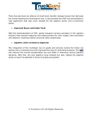 There has also been an alliance of small stock transfer storage houses that decrease
the overall warehouse maintenance cost. It also boosted the GDP and necessitated a
new agreement that was much needed for the logistics sector and e-commerce
sector.
➢ Improved Buyer and Seller Trust
With the implementation of GST, goods transport services providers in the logistics
industry have started exploring new advancements for their supply chain processes
and helped in creating a better consumer-seller relationship.
➢ Logistics and e-commerce Agencies
The integration of the multilayer tax on goods and services turned the Indian tax
system into a combined one and improved the way of conducting business. The GST
has reduced the overall transportation tax and aided in improving various logistics
decisions. With this, not only logistics move forward but also, helped the logistics
sector to reach its potential in terms of quality and growth.
© TruckGuru LLP | All Rights Reserved.
 