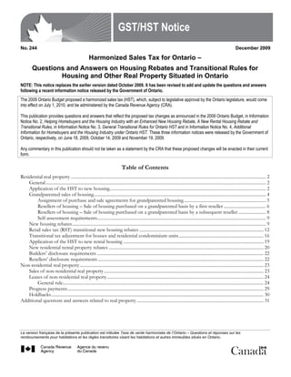 GST/HST Notice
No. 244                                                                                                                                                                          December 2009

                                                        Harmonized Sales Tax for Ontario –
         Questions and Answers on Housing Rebates and Transitional Rules for
                 Housing and Other Real Property Situated in Ontario
NOTE: This notice replaces the earlier version dated October 2009. It has been revised to add and update the questions and answers
following a recent information notice released by the Government of Ontario.
The 2009 Ontario Budget proposed a harmonized sales tax (HST), which, subject to legislative approval by the Ontario legislature, would come
into effect on July 1, 2010, and be administered by the Canada Revenue Agency (CRA).

This publication provides questions and answers that reflect the proposed tax changes as announced in the 2009 Ontario Budget, in Information
Notice No. 2, Helping Homebuyers and the Housing Industry with an Enhanced New Housing Rebate, A New Rental Housing Rebate and
Transitional Rules, in Information Notice No. 3, General Transitional Rules for Ontario HST and in Information Notice No. 4, Additional
Information for Homebuyers and the Housing Industry under Ontario HST. These three information notices were released by the Government of
Ontario, respectively, on June 18, 2009, October 14, 2009 and November 19, 2009.

Any commentary in this publication should not be taken as a statement by the CRA that these proposed changes will be enacted in their current
form.

                                                                                   Table of Contents
Residential real property ........................................................................................................................................................................... 2
    General................................................................................................................................................................................................. 2
    Application of the HST to new housing......................................................................................................................................... 2
    Grandparented sales of housing....................................................................................................................................................... 4
        Assignment of purchase and sale agreements for grandparented housing........................................................................ 5
        Resellers of housing – Sale of housing purchased on a grandparented basis by a first reseller ..................................... 6
        Resellers of housing – Sale of housing purchased on a grandparented basis by a subsequent reseller ........................ 8
        Self-assessment requirements.................................................................................................................................................... 9
    New housing rebates.......................................................................................................................................................................... 9
    Retail sales tax (RST) transitional new housing rebates ............................................................................................................. 12
    Transitional tax adjustment for houses and residential condominium units .......................................................................... 16
    Application of the HST to new rental housing ........................................................................................................................... 19
    New residential rental property rebates ........................................................................................................................................ 20
    Builders’ disclosure requirements .................................................................................................................................................. 22
    Resellers’ disclosure requirements ................................................................................................................................................. 22
Non-residential real property ................................................................................................................................................................. 23
    Sales of non-residential real property............................................................................................................................................ 23
    Leases of non-residential real property ......................................................................................................................................... 24
        General rule................................................................................................................................................................................ 24
    Progress payments............................................................................................................................................................................ 29
    Holdbacks.......................................................................................................................................................................................... 30
Additional questions and answers related to real property ............................................................................................................... 31




La version française de la présente publication est intitulée Taxe de vente harmonisée de l’Ontario – Questions et réponses sur les
remboursements pour habitations et les règles transitoires visant les habitations et autres immeubles situés en Ontario.
 
