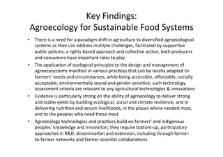 Key	Findings:		
Agroecology	for	Sustainable	Food	Systems		
•  There	is	a	need	for	a	paradigm	shi;	in	agriculture	to	diversiﬁed	agroecological	
systems	as	they	can	address	mul>ple	challenges,	facilitated	by	suppor>ve	
public	policies,	a	rights-based	approach	and	collec>ve	ac>on;	both	producers	
and	consumers	have	important	roles	to	play	
•  The	applica>on	of	ecological	principles	to	the	design	and	management	of	
agroecosystems	manifest	in	various	prac>ces	that	can	be	locally	adapted	to	
farmers’	needs	and	circumstances,	while	being	accessible,	aﬀordable,	socially	
acceptable,	environmentally	sound	and	gender	sensi>ve;	such	technology	
assessment	criteria	are	relevant	to	any	agricultural	technologies	&	innova>ons	
•  Evidence	is	par>cularly	strong	on	the	ability	of	agroecology	to	deliver	strong	
and	stable	yields	by	building	ecological,	social	and	climate	resilience,	and	in	
delivering	nutri>on	and	secure	livelihoods,	in	the	places	where	needed	most,	
and	to	the	peoples	who	need	these	most	
•  Agroecology	technologies	and	prac>ces	build	on	farmers’	and	indigenous	
peoples’	knowledge	and	innova>on;	they	require	boIom-up,	par>cipatory	
approaches	in	R&D,	dissemina>on	and	extension,	including	through	farmer-
to-farmer	networks	and	farmer-scien>st	collabora>ons	
 