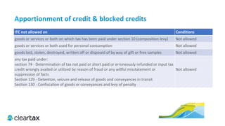 ITC E-Book
1.	Where a recipient fails to pay to the supplier of goods or services or both, other than the supplies on which tax is pay-
able on reverse charge basis, the amount towards the value of supply along with tax payable thereon within a period of
one hundred and eighty days from the date of issue of invoice by the supplier, an amount equal to the input tax credit
availed by the recipient shall be added to his output tax liability, along with interest thereon, in such manner as may be
prescribed.
Provided also that the recipient shall be entitled to avail of the credit of input tax on payment made by him of the
amount towards the value of supply of goods or services or both along with tax payable thereon.
2.	 Where the registered taxable person has claimed depreciation as per Income Tax Act on cost of capital goods, ITC
shall be denied.
3.	 Where the goods are received in installment or lots, ITC shall be available at the time receiving of final installment or
lot.
4.	 Input Tax Credit for pipe line and telephone tower fixed to earth by foundation and structural support shall be avail-
able as follows:
•	1/3 in the first year when goods received
 